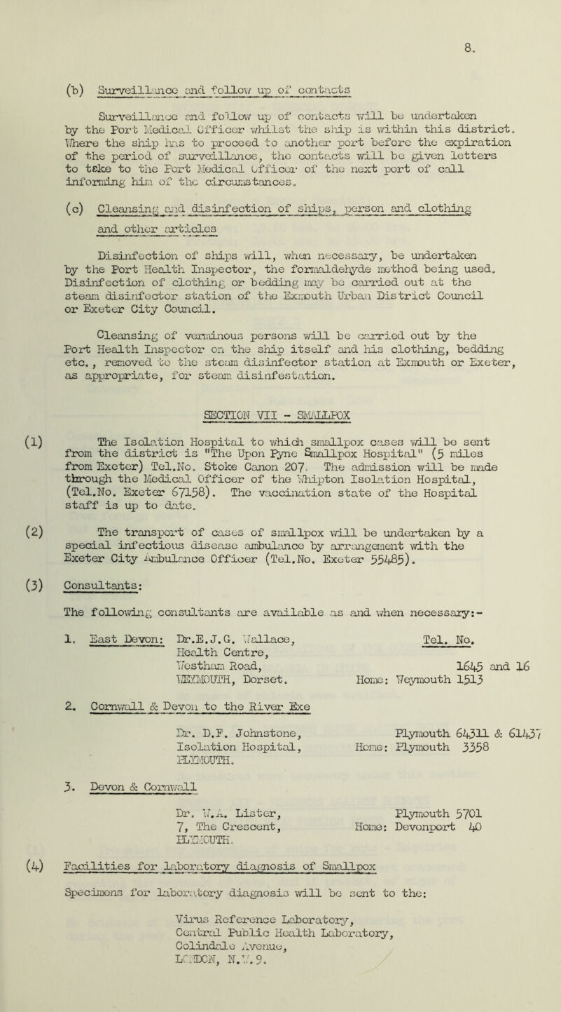 (b) Surveillcmco aiid follov/ up ol* contacts Surveillynuc end fo1J.o\v up of oorfoacts will be uxidertakon by the Port Medicod Officer whilst the siiip is within this districts Y.liere the ship hns to pi'oceed to cinothex’ port before the expiration of the period of survoilLance, the conte.cts will be given letters to teke to the Fort Medical Officoi- of the next port of call infomung him of the circux;ist.ances, (°) Cleansing and disinfection of sliips, person and clothing and other articles Disinfection of sliips will, v/hen necessaiy, be undertaken by the Port Health Inspector, the formaldehyde method being used. Disinfection of clothing or bedding may be carried out at the steam disinfector station of the Exmouth Ux-ban District Council or Exeter City Council. Cleansing of veriitLnous persons V\ri3.1 be carried out by the Port Health Inspector on the ship itself and his clothing, bedding etc. , removed to the steam disinfector station at Exmouth oi'* Exeter, as appropriate, fox'* steam disinfestation. SECTION VII - Sa1/\LLP0X The Isolation Hospital to v/hich smallpox cases will bo sent from the district is The Upon Fyne SiBallpox Hospital (3 miles from Exeter) Tel.No. Stoke Canon 207■ Ihe admission virill be made throu^ the Medical Officer of the vJhipton Isolation Hospital, (Tel.No. Exeter 67138). The vaccination state of the Hospital staff is up to date. The transpoi’t of cases of smallpox will be undertaken by a special infectious disease ambulance by arx-'angeraent v/ith the Exeter City ijmTbulf,nce Officer (Tel.No. Exeter 33483). Consultants; The following consu].tants are available as and v/hen necessary:- 1. East Devon: Dr.E.J.G. Uallace, Health Centro, Hostham Road, UEUvIOUTH, Dorset. 2. Comv/all & Devon to the River Exe Di-*. D.P. Johnstone, Isolation Hospital, FLUiOUTH. 3. Devon & Coxaiwall Dr. 114. Lister, 7, The Crescent, ILll.IOUTK. Tel. No. 1645 eJ^d. 16 Home: Ueymouth 1513 Plyraouth 64311 & 6143 Home: Plymouth 3538 Plymouth 3701 Home: Devonport 4^^) Facilities for laboratory dia[gnosis of Smallpox Specimens fox' labox-atory diagnosis v/ill bo sent to the: Vixais Reference Laboratory, Central Public Health Laboratory, Colindale Avenue, LC.IDCN, N.l'.9.