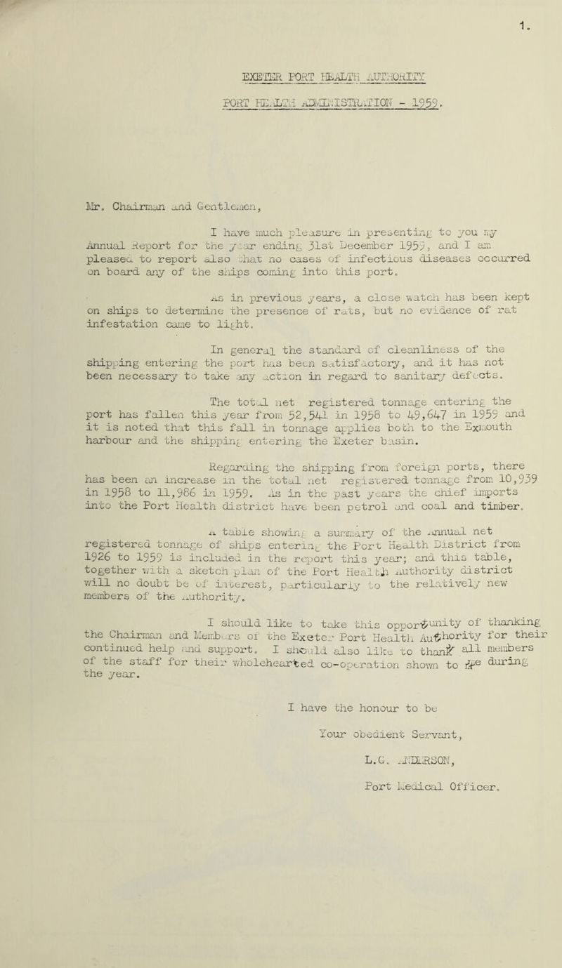 1. EXE'IER PORT HLiJ^TIi PORT FulJL^n A2LvIIr:I3Tlu;TIQI^ - 1959» lilr. Chairman and Gentlemien, I have much pleasure in presenting' tc you ny iinnual rieport for the yc-ar ending; 31si December 1953 j sjid I am pleasea to report also diat no cases of infectious diseases occurred on board any of the sliips cominp into tliis port. -us in previous years, a close Yvatch has been kept on ships to determine the presence of rcj.ts, but no evidence of rat infestation came to li£ht. In general the standard of cleanliness of the shipx^ing entering the port has been satisfactory, and it has not been necessary to take my action in regard to sanitary defects. The tot-lL net registered tonnage entering the port has fallen this year from 52,541 in 1958 to 49,647 in 1959 and it is noted that this fall in tonnage applies bobii to the Exiuouth harbour ajid the shipping entering the Exeter basin. RegarOing the shj.pping from foreign ports, there has been an increase in the total net registered toiinagc from. 10,939 in 1958 to 11,986 in 1959. he in the past years the chief imports into the Port health district have been petrol and coal and timber. J.X table shov^ing a summary of the .jinual net registered tonnage of sliips entering the Port Health Eistrict from 1926 to 1959 io incluied in the report this year; and this table, together i/ith a sketch plan of the Port Healtii authority district v/ill no doubt be of iiierest, p-rticuiarly to the relatively new members of the .authority. I should like to take this opporij'^^i'^y the Chairrnma and Meiixb^rs of xhe Exeter Port Healtii Authority continued help nid support, I siiould also like to than:^ of one staff for their wholehear'ted co-operation shov/n to the year. thanking for their members during I have the honour to be Your obedient Servant, L.G, .EEERSON, Port Liedical Officer.
