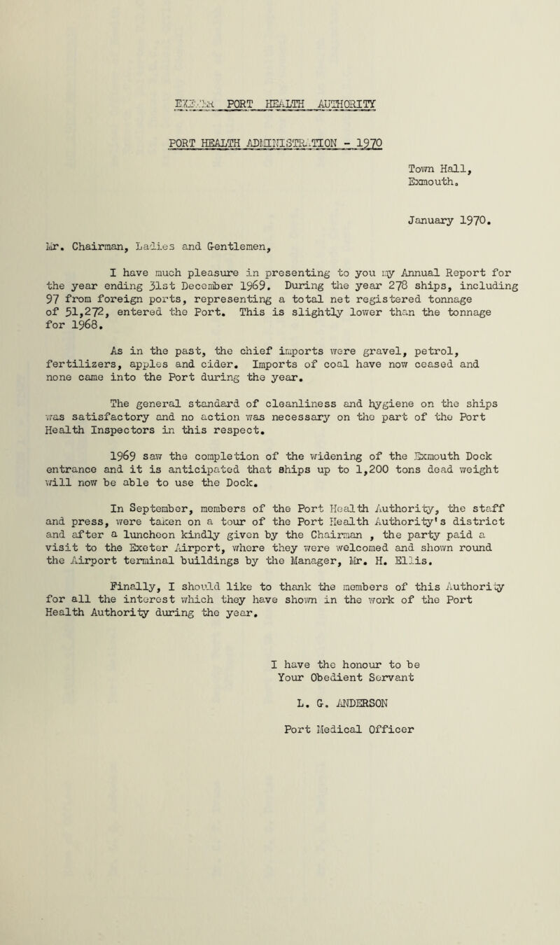 EXETRbt PORT HEALTH AUTHORITY PORT HEALTH ADI.IINI STRATI ON - 1970 Town Hall, Exmouth. January 1970* Mr. Chairman, Lalies and G-entlemen, I have much pleasure in presenting to you my Annual Report for the year ending 31st December 1969. During the year 278 ships, including 97 from foreign ports, representing a total net registered tonnage of 51,272, entered the Port. This is slightly lower than the tonnage for 1968. As in the past, the chief imports were gravel, petrol, fertilizers, apples and cider. Imports of coal have now ceased and none came into the Port during the year. The general standard of cleanliness and hygiene on the ships was satisfactory and no action was necessary on the part of the Port Health Inspectors in this respect. 1969 saw the completion of the widening of the Exmouth Dock entrance and it is anticipated that ships up to 1,200 tons dead weight will now be able to use the Dock. In September, members of the Port Health Authority, the staff and press, were taxen on a tour of the Port Health Authority's district and after a luncheon kindly given by the Chairman , the party paid a visit to the Exeter Airport, where they were welcomed and shown round the Airport terminal buildings by the Manager, Mr. H. Ellis. Finally, I should like to thank the members of this Authority for all the interest which they have shown in the work of the Port Health Authority during the year. I have the honour to be Your Obedient Servant L. Co ANDERSON Port Medical Officer