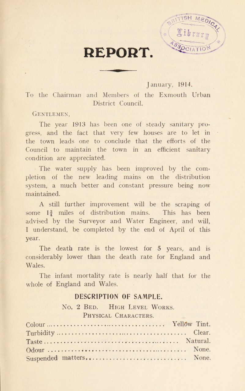 REPORT January, 1914. To the Chairman and Members of the Exmouth Urban District Council. Gentlemen, The year 1913 has been one of steady sanitary pro- gress, and the fact that very few houses are to let in the town leads one to conclude that the efforts of the Council to maintain the town in an efficient sanitary condition are appreciated. The water supply has been improved by the com- pletion of the new leading mains on the distribution system, a much better and constant pressure being now maintained. A still further improvement will be the scraping of some If miles of distribution mains. This has been advised by the Surveyor and Water Engineer, and will, I understand, be completed by the end of April of this year. The death rate is the lowest for 5 years, and is considerably lower than the death rate for England and Wales. The infant mortality rate is nearly half that for the whole of England and Wales. DESCRIPTION OF SAMPLE. No. 2 Bed. High Level Works. Physical Characters. Colour Yell(5w Tint. Turbidity Clear. Taste Natural. Odour None. Suspended matters None.