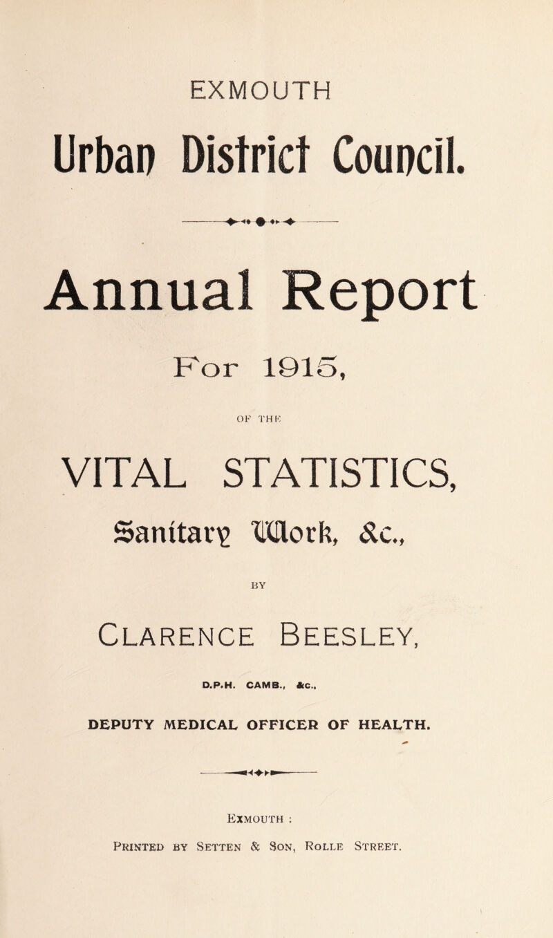 EXMOUTH Urban District Council. •— —-—- Annual Report For 1915, OF THK VITAL STATISTICS, Sanitary Morli, &c., BY Clarence Beesley, D.P.H. CAMS., &C.. DEPUTY MEDICAL OFFICER OF HEALTH. — Exmouth : Printed by Setter & Son, Rolle Street.