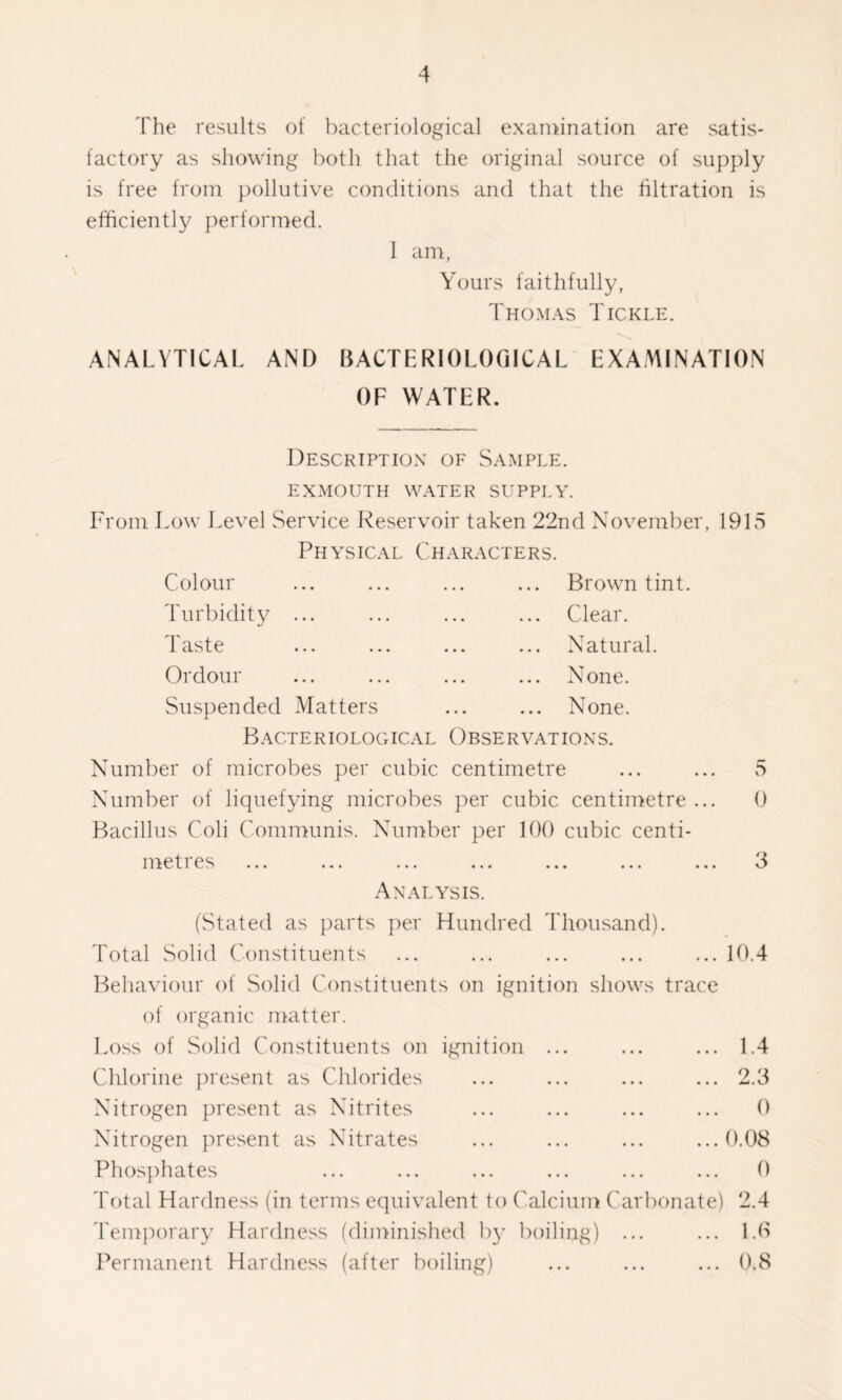 The results of bacteriological examination are satis- factory as showing both that the original source of supply is free from pollutive conditions and that the filtration is efficiently performed. 1 am, Yours faithfully, Thomas Tickle. ANALYTICAL AND BACTERIOLOGICAL EXAMINATION OF WATER. Description of Sample. EXMOUTH WATER SUPPLY. From Low Level Service Reservoir taken 22nd November, 1915 Physical Characters. Colour ... ... ... ... Brown tint. Turbidity ... ... ... ... Clear. Taste ... ... ... ... Natural. Ordour ... ... ... ... None. Suspended Matters ... ... None. Bacteriological Observations. Number of microbes per cubic centimetre ... ... 5 Number of liquefying microbes per cubic centimetre ... 0 Bacillus Coli Communis. Number per 100 cubic centi- i n e ties ... ... ... ... ... ... ... 3 Analysis. (Stated as parts per Hundred Thousand). Total Solid Constituents ... ... ... ... ... 10.4 Behaviour of Solid Constituents on ignition shows trace of organic matter. Loss of Solid Constituents on ignition ... ... ... 1.4 Chlorine present as Chlorides Nitrogen present as Nitrites Nitrogen present as Nitrates Phosphates 2.3 0 0.08 0 Total Hardness (in terms equivalent to Calcium Carbonate) 2.4 Temporary Hardness (diminished by boiling) ... ... 1.6 Permanent Hardness (after boiling) ... ... ... 0.8