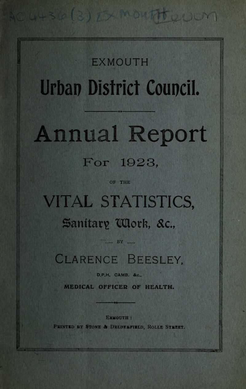 Urban District Council. Annual Reports Kor 1923, OF THE VITAL STATISTICS, !!i i Sanitaria Mork, Sic, ; BY ij Clarence Beesley, I D.P.H. CAMB. &c.. MEDICAL OFFICER OF HEALTH. Exmouth :