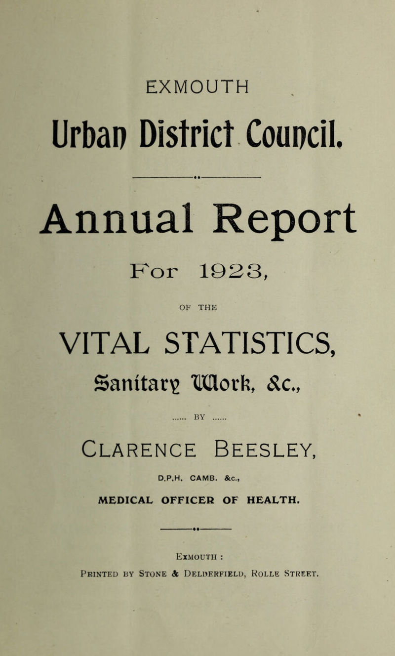 Urban District Council. Annual Report Kor 1923, OF THE VITAL STATISTICS, Sanitary Motft, ^c., Clarence Beesley, D.P.H. CAMB. &c., MEDICAL OFFICER OF HEALTH. Exmouth ; Printed by Stone & Delderfielu, Rolle Street.