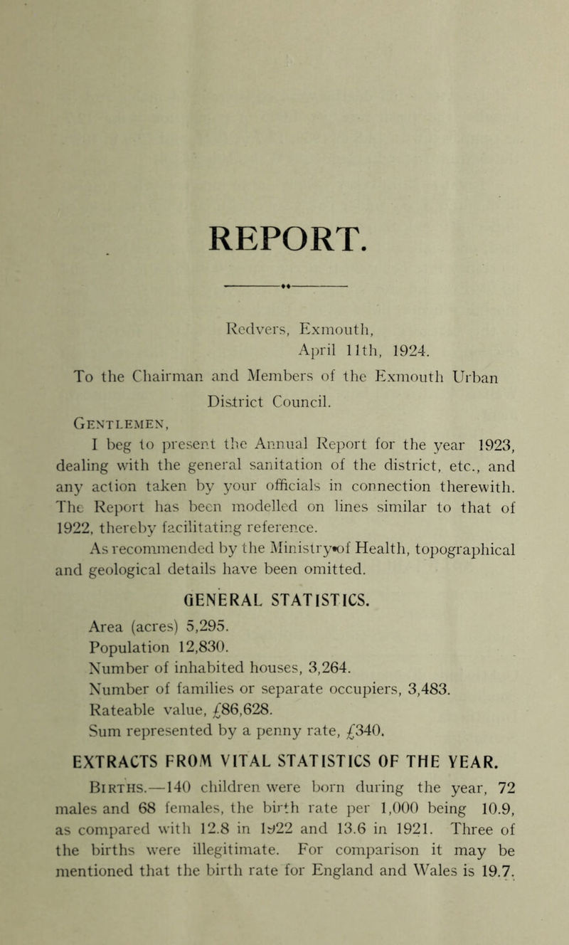 REPORT Redvers, Exmouth, April lull, 1924. To the Chairman and Members of the Exmouth Urban Dis.trict Council. Genti.e.men, I beg to jiresent the Annual Report for the year 1923, dealing with the general sanitation of the district, etc., and any action taken by your officials in connection therewith. The Rejiort has been modelled on lines similar to that of 1922, thereby facilitating reference. As recommended by the Ministry*of Health, topographical and geological details have been omitted. GENERAL STATISTICS. Area (acres) 5,295. Population 12,830. Number of inhabited houses, 3,264. Number of families or separate occupiers, 3,483. Rateable value, £86,628. Sum rejiresented by a penny rate, £340. EXTRACTS FROM VITAL STATISTICS OF THE YEAR. Births.—140 children were born during the year, 72 males and 68 females, the birth rate per 1,000 being 10.9, as compared with 12.8 in W12 and 13.6 in 1921. Three of the births were illegitimate. For comparison it may be mentioned that the birth rate for England and Wales is 19.7.
