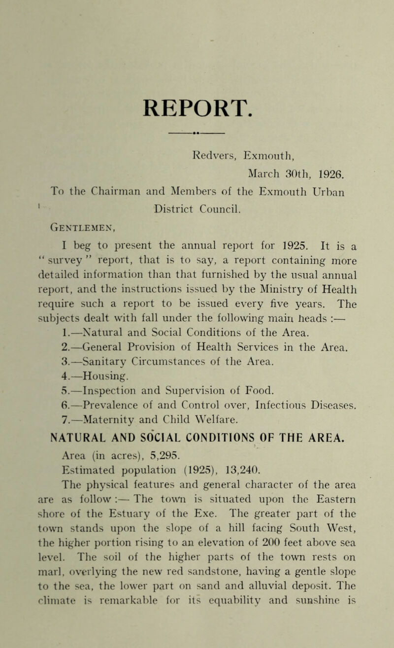 REPORT Red vers, Exmoiith, March 30th, 1926. To the Chairman and Members of the Exmonth Urban ' District Council. Gentlemen, I beg to present the annual report for 1925. It is a “ survey ” report, that is to say, a report containing more detailed information than that furnished by the usual annual report, and the instructions issued by the Ministry of Health require such a report to be issued every five years. The subjects dealt with fall under the following mam heads ;— 1. —Natural and Social Conditions of the Area. 2. —General Provision of Health Services in the Area. 3. —Sanitary Circumstances of the Area. 4. —Housing. 5. —Inspection and Supervision of Food. 6. —Prevalence of and Control over. Infectious Diseases. 7. —Maternity and Child Welfare. NATURAL AND SOCIAL CONDITIONS OF THE AREA. Area (in acres), 5,295. Estimated population (1925), 13,240. The physical features and general character of the area are as follow :— The town is situated upon the Eastern shore of the Estuary of the Exe. The greater part of the town stands u])on the slope of a hill facing South West, the higher portion rising to an elevation of 200 feet above sea level. The soil of the higher parts of the town rests on marl, overlying the new red sandstone, having a gentle slope to the sea, the lower part on sand and alluvial deposit. The climate is remarkable for its equability and sunshine is