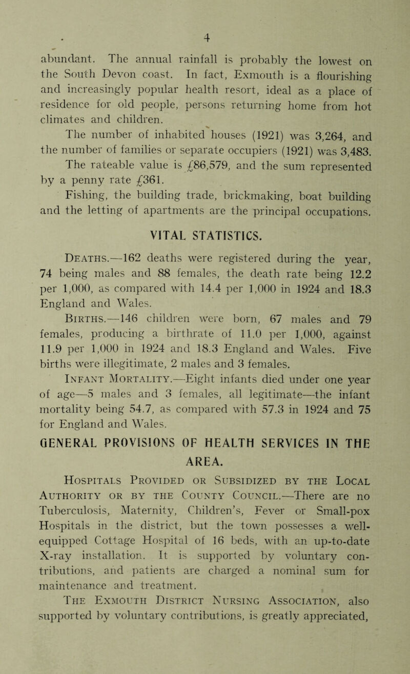 abundant. The annual rainfall is probably the lowest on the South Devon coast. In fact, Exmouth is a flourishing and increasingly popular health resort, ideal as a place of residence for old people, persons returning home from hot climates and children. The number of inhabited houses (1921) was 3,264, and the number of families or separate occupiers (1921) was 3,483. The rateable value is £86,579, and the sum represented by a penny rate £361. Fishing, the building trade, brickmaking, bo-at building and the letting of apartments are the principal occupations. VITAL STATISTICS. Deaths.—162 deaths were registered during the year, 74 being males and 88 females, the death rate being 12.2 per 1,000, as compared with 14.4 per 1,000 in 1924 and 18.3 England and Wales. Births.—146 children were born, 67 males and 79 females, producing a birthrate of 11.0 per 1,000, against 11.9 per 1,000 in 1924 and 18.3 England and Wales. Five births were illegitimate, 2 males and 3 females. Infant Mortality.—Eight infants died under one year of age—5 males and 3 females, all legitimate—the infant mortality being 54.7, as compared with 57.3 in 1924 and 75 for England and Wales. GENERAL PROVISIONS OF HEALTH SERVICES IN THE AREA. Hospitals Provided or Subsidized by the Local Authority or by the County Council.-—There are no Tuberculosis, Maternity, Children’s, Fever or Small-pox Hospitals in the district, but the town possesses a well- equipped Cottage Hospital of 16 beds, with an up-to-date X-ray installation. It is supported by voluntary con- tributions, and patients are charged a nominal sum for maintenance and treatment. The Exmouth District Nursing Association, also supported by voluntary contributions, is greatly appreciated,