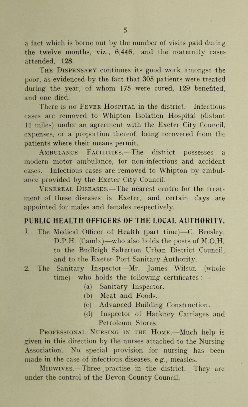 a fact which is l)orne out by the number of visits paid during the twelve months, viz., 6,446, and the maternity cases attended, 128. The Dispensary continues its good work amongst the j)oor, as evidenced by the fact that 305 patients were treated during the year, of w^hom 175 were cured, 129 benefited, and one died. There is no Fever Hospital in the district. Infectious cases are removed to Whipton Isolation Hospital (distant 11 miles) under an agreement with the Exeter City Council, expenses, or a proj)ortion thereof, being recovered from the patients w'here their means permit. Ambulance Facilities.—The district possesses a modern motor ambulance, for non-infectious and accident cases. Infectious cases are removed to Whipton by ambul- ance provided by the Exeter City Council. V'enereal Diseases.—The nearest centre for the treat- ment of these diseases is Exeter, and certain cays are aj)poir.ted for males and females respectively. PUBLIC HEALTH OFFICERS OF THE LOCAL AUTHORITY. 1. The Medical Officer of Health (part time)—C. Beesley, D.P.H. (Camb.)—who also holds the posts of M.O.H. to the Budleigh Salterton Urban District Council, and to the Exeter Port Sanitary Authority. 2. The Sanitary Inspector—Mr. James Wilson^—(whole time)—who holds the following certificates :— (a) Sanitary Inspector. (b) Meat and Foods. (c) Advanced Building Construction. (d) Inspector of Hackney Carriages and Petroleum Stores. Professional Nursing in the Home.—Much help is given in this direction by the nurses attached to the Nursing Association. No special provision for nursing has been made in the case of infectious diseases, e.g., measles. Midwives.—Three .practise in the district. They are under the control of the Devon County Council.