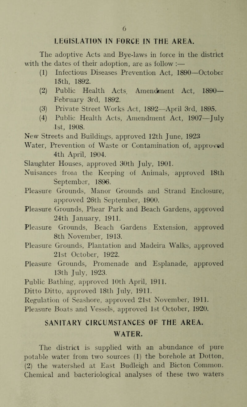 LEGISLATION IN FORCE IN THE AREA. The adoptive Acts and Bye-laws in force in the district with the dates of their adoption, are as follow :— (1) Infectious Diseases Prevention Act, 1890—October 15th, 1892. (2) Public Health Acts, Amenddnent Act, 1890— February 3rd, 1892. (3) Private Street Works Act, 1892—April 3rd, 1895. (4) Public Health Acts, Amendment Act, 1907—July 1st, 1908. New Streets and Buildings, approved 12th June, 1923 Water, Prevention of Waste or Contamination of, approved 4th April, 1904. Slaughter Houses, approved 30th July, 1901. Nuisances from the Keeping of Animals, approved 18th September, 1896. Pleasure Grounds, Manor Grounds and Strand Enclosure, approved 26th September, 1900. Pleasure Grounds, Phear Park and Beach Gardens, approved 24th January, 1911. Pleasure Grounds, Beach Gardens Extension, approved 8th November, 1913. Pleasure Grounds, Plantation and Madeira Walks, approved 21st October, 1922. Pleasure Grounds, Promenade and Esplanade, approved 13th July, 1923. Public Bathing, approved 10th April, 1911. Ditto Ditto, approved 18th July, 1911. Regulation of Seashore, approved 21st November, 1911. Pleasure Boats and Vessels, ap])roved 1st October, 1920. SANITARY CIRCUMSTANCES OF THE AREA. WATER. The district is supplied with an abundance of pure potable water from two sources (1) the borehole at Dotton, (2) the watershed at East Budleigh and Bicton Common. Chemical and bacteriological analyses of these two waters