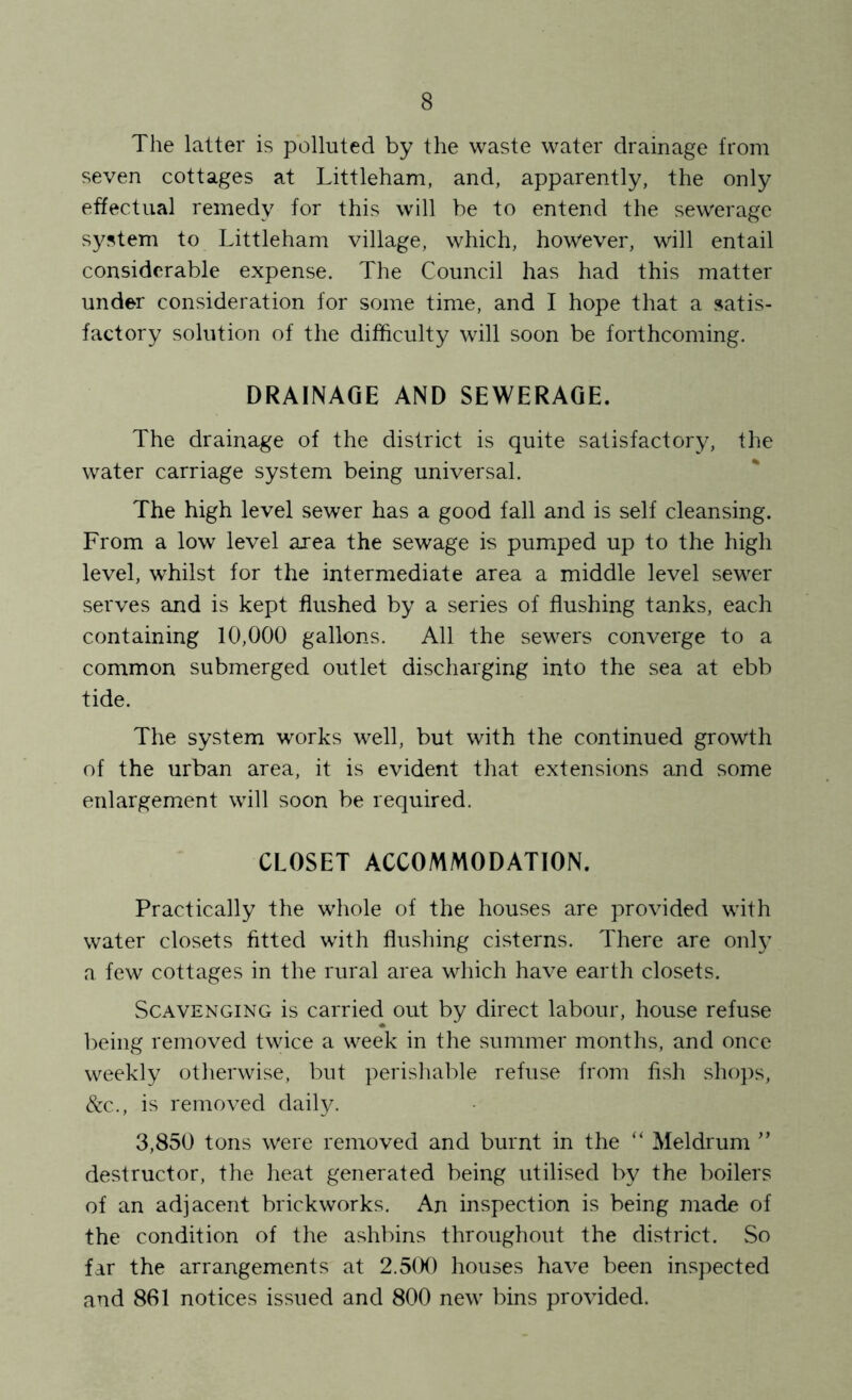 The latter is polluted by the waste water drainage from seven cottages at Littleham, and, apparently, the only effectual remedy for this will be to entend the sewerage system to Littleham village, which, however, will entail considerable expense. The Council has had this matter under consideration for some time, and I hope that a satis- factory solution of the difficulty will soon be forthcoming. DRAINAGE AND SEWERAGE. The drainage of the district is quite satisfactory, the water carriage system being universal. The high level sewer has a good fall and is self cleansing. From a low level area the sewage is pumped up to the high level, whilst for the intermediate area a middle level sewer serves and is kept flushed by a series of flushing tanks, each containing 10,000 gallons. All the sewers converge to a common submerged outlet discharging into the sea at ebb tide. The system works well, but with the continued growth of the urban area, it is evident that extensions and some enlargement will soon be required. CLOSET ACCOMMODATION. Practically the whole of the houses are provided with water closets fitted with flushing cisterns. There are only a few cottages in the rural area which have earth closets. Scavenging is carried out by direct labour, house refuse being removed twice a week in the summer months, and once weekly otherwise, but perisliable refuse from fish shops, d:c., is removed daily. 3,850 tons were removed and burnt in the “ Meldrum ” destructor, the heat generated being utilised by the boilers of an adjacent brickworks. An inspection is being made of the condition of the ashbins throughout the district. So far the arrangements at 2.5(K) houses have been inspected and 861 notices issued and 800 new bins provided.