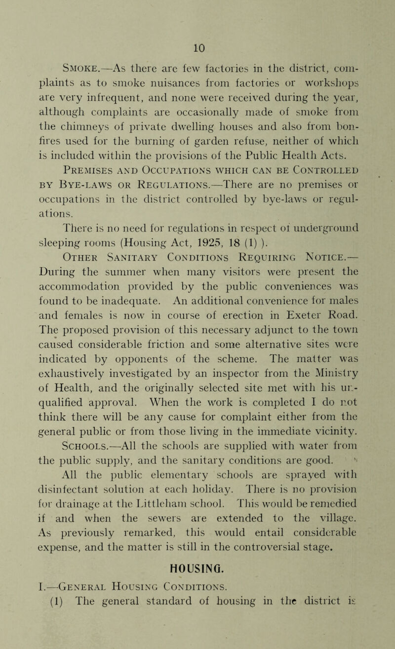 Smoke.—As there are few factories in the district, com- plaints as to smoke nuisances from factories or workshops are very infrequent, and none were received during the year, although complaints are occasionally made of smoke from the chimneys of private dwelling houses and also from bon- lires used for the burning of garden refuse, neither of which is included within the provisions of the Public Health Acts. Premises and Occupations which can be Controlled BY Bye-laws or Regulations.—There are no premises or occupations in the district controlled by bye-laws or regul- ations. There is no need for regulations in respect ol underground sleeping rooms (Housing Act, 1925, 18 (1) ). Other Sanitary Conditions Requiring Notice.— During the summer when many visitors were present the accommodation provided by the public conveniences was found to be inadequate. An additional convenience for males and females is now in course of erection in Exeter Road. The proposed provision of this necessary adjunct to the town caused considerable friction and some alternative sites were indicated by opponents of the scheme. The matter was exhaustively investigated by an inspector from the Ministry of Health, and the originally selected site met with his un- qualified approval. When the work is completed I do not think there will be any cause for complaint either from the general public or from those living in the immediate vicinity. Schools.—All the schools are supplied with water from the public supply, and the sanitary conditions are good. All the public elementary schools are sprayed with disinfectant solution at eacli holiday. There is no proAUsion for drainage at the Littleham school. This would be remedied if and when the sewers are extended to the village. As previously remarked, this would entail considerable expense, and the matter is still in the controversial stage. HOUSING. I.—General Housing Conditions. (1) The general standard of housing in the district is