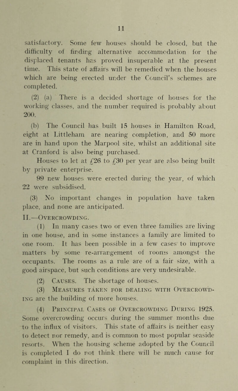 satisfactory. Some few lioiises slioiild be closed, but tlie difficulty of fir ding alternative accommodation for the dis]daced tenants has proved insuperable at the present time. This state of affairs will be remedied when the houses which are being erected under the Council’s schemes are completed. (2) (a) There is a decided shortage of houses for the working classes, and the number required is probably about 200. (b) The Council has built 15 houses in Hamilton Road, eight at Littleham are nearing completion, and 50 more are in hand upon the Marpool site, whilst an additional site at Cranford is also being purchased. Houses to let at /26 to £?>() per year are also being built by jnivate enterprise. 99 new houses were erected during the 3^ear, of which 22 were subsidised. (3) Xo important changes in population have taken ])lace, and none are anticipated. II.—OvERCROWDINXr. (1) In man^^ cases two or even three families are living in one house, and in some instances a family are limited to one room. It has been possible in a few cases to improve matters by some re-arrangement of rooms amongst the occupants. The rooms as a rule are of a fair size, with a good airspace, but such conditions are very undesirable. (2) Causes. The shortage of houses. (3) Measures t.\kex for dealing with Overcrowd- ing are the building of more houses. (4) Principal Cases of Overcrowding During 1925. Some overcrowding occurs during the summer months due to the influx of visitors. This state of affairs is neither eas}^ to detect nor remed\L and is common to most popular seaside resorts. When the housing scheme adopted by the Council is completed I do not think there will be much cause for complaint in this direction.