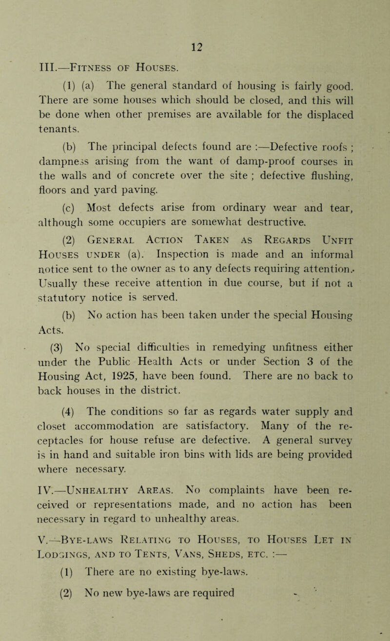 III. —Fitness of Houses. (1) (a) The general standard of housing is fairly good. There are some houses which should be closed, and this will be done when other premises are av^tilable for the displaced tenants. (b) The principal defects found are :—Defective roofs ; dampness arising from the want of damp-proof courses in the walls and of concrete over the site ; defective flushing, floors and yard paving. (c) Most defects arise from ordinary wear and tear, although some occupiers are somewhat destructive. (2) General Action Taken as Regards Unfit Houses under (a). Inspection is made and an informal notice sent to the owner as to any defects requiring attention.. Usually these receive attention in due course, but if not a statutory notice is served. (b) No action has been taken under the special Housing Acts. (3) No special difficulties in remedying unfitness either under the Public Health Acts or under Section 3 of the Housing Act, 1925, have been found. There are no back to back houses in the district. (4) The conditions so far as regards water supply and closet accommodation are satisfactory. Many of the re- ceptacles for house refuse are defective. A general survey is in hand and suitable iron bins with lids are being provided where necessary. IV. —Unhealthy Areas. No complaints have been re- ceived or representations made, and no action has been necessary in regard to unhealthy areas. V. —Bye-laws Relating to Houses, to Houses Let in Lodgings, and to Tents, Vans, Sheds, etc. (1) There are no existing bye-laws. (2) No new bye-laws are required