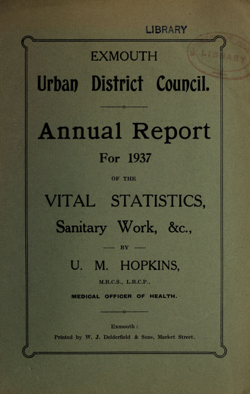 LIBRARY 1 EXMOUTH Urban District Council. Annual Report For 1937 OF THE VITAL STATISTICS, Sanitary Work, &c., by U. M. HOPKINS, M.R.C.S., L.R.C.P., MEDICAL OFFICER OF HEALTH. o Exmouth : Printed by W. J. Delderfield & Sons, Market Street.