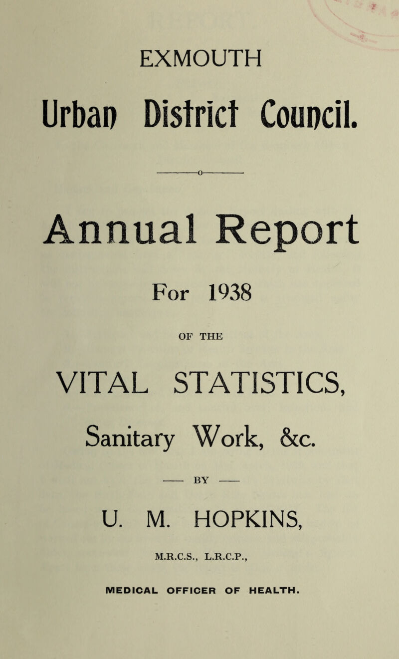 EXMOUTH Urban District Council. o Annual Report For 1938 OF THE VITAL STATISTICS, Sanitary Work, &c. U M. HOPKINS, M.R.C.S., L.R.C.P., MEDICAL OFFICER OF HEALTH.