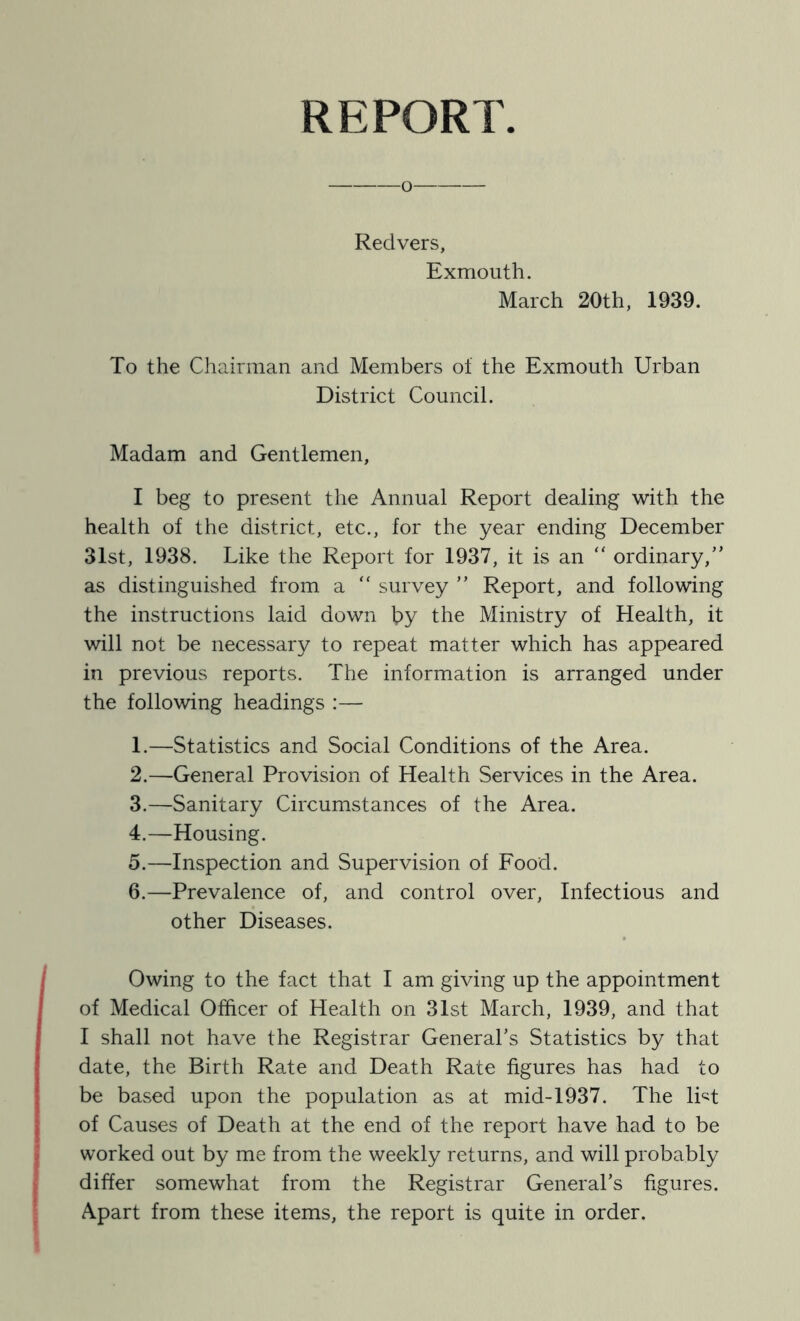 REPORT Redvers, Exmouth. March 20th, 1939. To the Chairman and Members ot the Exmouth Urban District Council. Madam and Gentlemen, I beg to present the Annual Report dealing with the health of the district, etc., for the year ending December 31st, 1938. Like the Report for 1937, it is an “ ordinary,” as distinguished from a “ survey ” Report, and following the instructions laid down by the Ministry of Health, it will not be necessary to repeat matter which has appeared in previous reports. The information is arranged under the following headings :— 1. —Statistics and Social Conditions of the Area. 2. —General Provision of Health Services in the Area. 3. —Sanitary Circumstances of the Area. 4. —Housing. 5. —Inspection and Supervision of Food. 6. —Prevalence of, and control over. Infectious and other Diseases. Owing to the fact that I am giving up the appointment of Medical Officer of Health on 31st March, 1939, and that I shall not have the Registrar General's Statistics by that date, the Birth Rate and Death Rate figures has had to be based upon the population as at mid-1937. The lUt of Causes of Death at the end of the report have had to be worked out by me from the weekly returns, and will probably differ somewhat from the Registrar General's figures. Apart from these items, the report is quite in order.