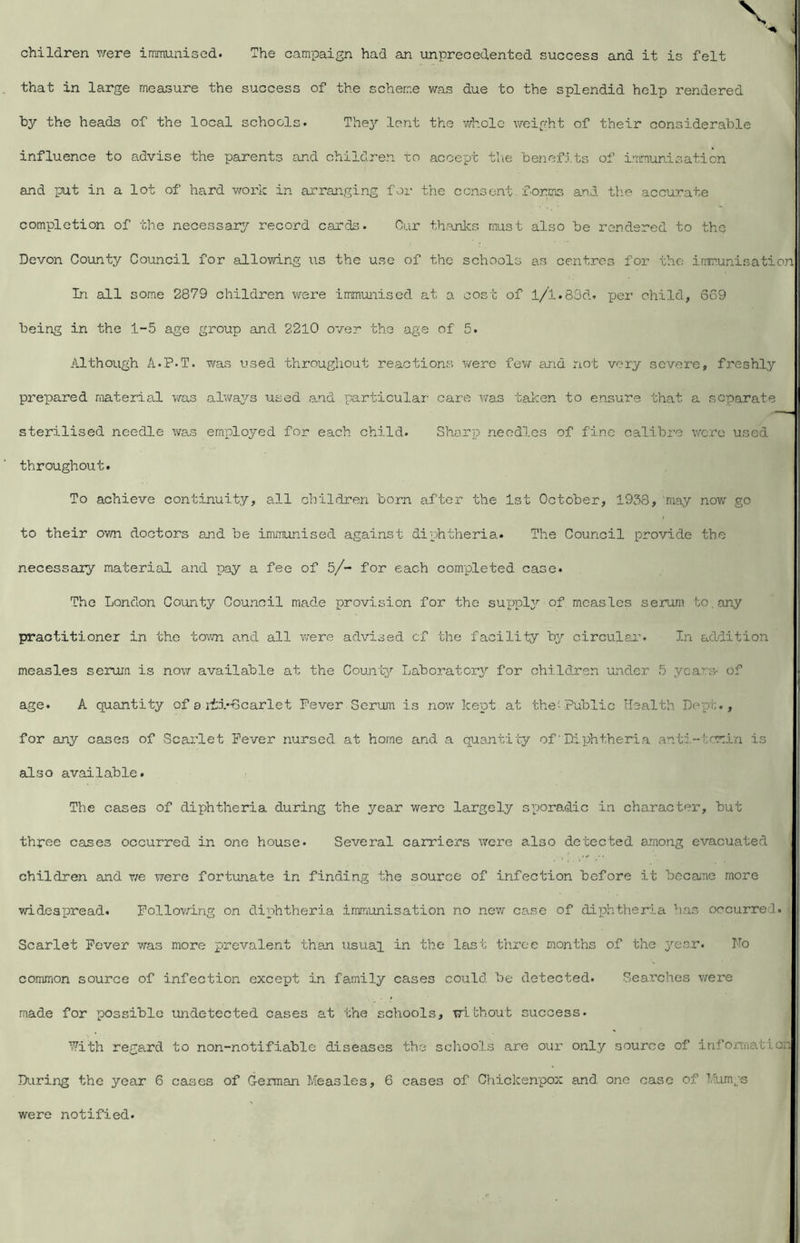 children v;ere immunised. The campaign had an unprecedented success and it is felt that in large measure the success of the scheme was due to the splendid help rendered by the heads of the local schools. They lent the whole weight of their considerable influence to advise the parents and children to accept tlie benefits of immunisation and put in a lot of hard vrark in arranging for the consent, forms and th.e accurate completion of the necessar^^ record cards. Cur thanks must also be rendered to the Devon County Council for allowing us the use of the schools as centres for the irrmunisation In all some 2879 children were immunised at a cost of l/l.83d. per child, 669 being in the 1-5 age group and 2210 over the age of 5. Although A.P.T. T/as used throughout reactions v/ere fev/ and not very severe, freshly prepared material was al’va3^s used and particular' care v/as taken to ensure that a separate sterilised needle was employed for each child. Sharp needles of fine calibre wore used throughout. To achieve continuity, all children born after the 1st October, 1938, may no-w go to their own doctors and be immunised against diphtheria. The Council provide the necessary material and pay a fee of 5/- for each completed case. The London County Counoil made provision for the supplj^ of measles serum to, any practitioner in the town a.nd all were advised of the facility b^^ circular. In addition measles serum is now available at the Coun't^' Laboratory for children under 5 years- Of age. A quantity of a iii-Gcarlet Fever Serum is now kept at the'-Public Health Depi;., for any cases of Scai'let Fever nursed at home and a quantity of' Diphtheria anti-tomin is also available. The cases of diphtheria during the year were largely sporadic in character, hut three cases occurred in one house. Several carriers were also detected among evacuated children and we \7ere fortunate in finding the source of infection before it beesune more widespread. Follov/ing on diphtheria immunisation no new case of dip?ither:i.a has occurred. Scarlet Fever was more prevalent than usual in the last three months of the year. No common source of infection except in family cases could be detected. Searches were made for possible undetected cases at the schools, without success. ■^7ith regard to non-notifiable diseases the schools are our only source of irifojmiation During the year 6 cases of G-erman Measles, 6 cases of Chickenpox and one case of Mumgs were notified.