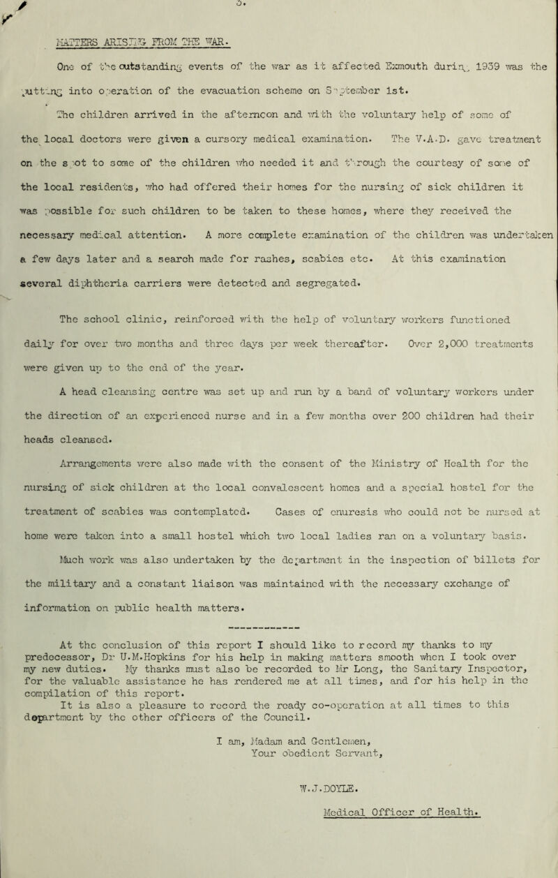 Of f.l4TTERS ARTSIITG FROM WAR. One of the cutatandin^ events of the v/ar as it affected Sxmouth durin^;, 1939 v/as the ._7utt-n^ into operation of the evacuation scheme on S eptember 1st. Tl?e children arrived in the afternoon and TrLth the voluntary help of some of the local doctors were given a cursory medical examination. The V.A-D. gave treatment on the sp'Ot to some of the children \7ho needed it and f'lroirgh the courtesy of some of the local residents, who had offered their homes for the nursing of sick children it waus possible for such children to be taken to these homes, v/here thej'' received the necessary medical attention. A more complete examination of the children was undertaJeen a few days later and a search made for rashes, scabies etc. At this examination several diphtheria carriers were detected and segregated. The school clinic, reinforced vdth the help of voluntary workers functioned daily for over two months and three days per week thereafter. Over 2,000 treatments were given up to the end of the year. A head cleansing centre was set up and run by a band of voluntary workers under the direction of an experienced nurse and in a few months over 200 children had their heads cleansed. Arrangements were also made with the consent of the Ministry of Health for the nursing of sick children at the local conva].escent homos and a special hostel for the treatment of scabies was contemplated. Cases of enuresis who could not be nursed at home were taken into a small hostel which two local ladies ran on a voluntary basis. I/feich work was also undertaken by the dc;;)artment in the inspection of billets for the military and a constant liaison was maintained with the necessary exchange of information on public health matters. At the conclusion of this report I should like to record my thanks to my predecessor. Dr U.M.Hopkins for his help in making matters smooth when I took over my new duties. My thanks must also be recorded to Mr Long, the Sanitary Inspector, for the valuable assistance he has rendered me at all times, and for his help in the compilation of this report. It is also a pleasure to record the ready co-operation at all times to this department by the other officers of the Council. I am. Madam and Gentlemen, Your obedient Servant, W.J.DOYLE. Medical Officer of Health.