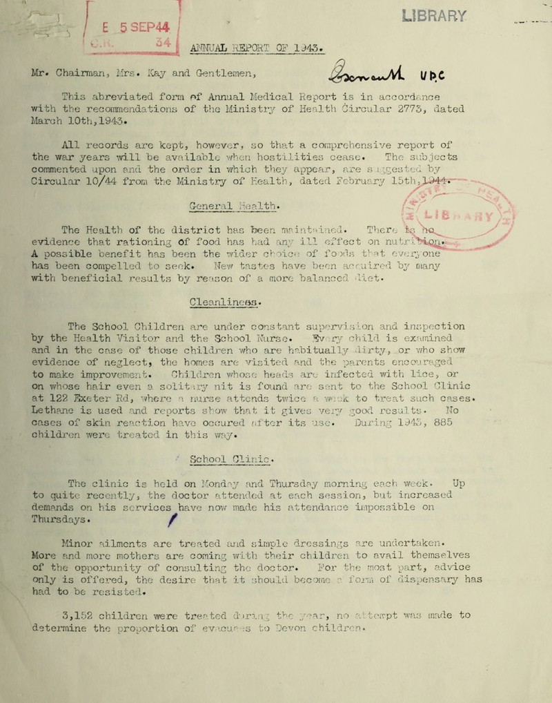 LIBRARY ! 1 E 5SEP44 j v. ANNUAL RSPORT OF 1945. Mr. Chairman, Mrs. Kay and Gentlemen ut>t This abreviated form of Annual Medical Report is in accordance with the recommendations of the Minis try of Health Circular 2775, dated March 10th,1943. All records are kept, however, so that a comprehensive report of the war years mil be available when hostilities cease. The subjects commented upon and the order in which they appear, are s i ;gestcd by Circular 10/44 from the Ministry of Health, dated Fcbru The Health of the district has been, mrint ai led evidence that rationing of food has had any ill effect on nutribipja A possible benefit has been the wider choice of foods that everyone has been compelled to seek. New tastes have been aomired by many with beneficial results by reason of a more balanced diet. Cleanliness. The School Children are under constant supervision and inspection by the Health Visitor and the School Nurse. Tlv ry child is examined and in the case of those children who are habitually dirty, or who show evidence of neglect, the homes are visited and the parents encouraged to make improvement. Children whose heads are infected with lice, or on whose hair even a solitary nit is found are sent to the School Clinic at 122 Kxeter Rd, where a nurse attends twice a week to treat such oases* Lethane is used and reports show that it gives very good results* No cases of skin reaction have occured after its use. During 1943, 885 children were treated in this way. School Clinic The clinic is held on Monday and Thursday morning each week* Up to quite recently, the doctor attended at each session, but increased demands on his services have now made his attendance impossible on Thursdays• f Minor ailments are treated mid simple dressings are undertaken. More and more mothers are coming with their children to avail themselves of the opportunity of consulting the doctor. For the most part, advice only is offered, the desire that it should become a form of dispensary has had to be resisted. 3,152 children were treated during the year, no a'tempt was made to determine the proportion of evacue ;s to Devon children.