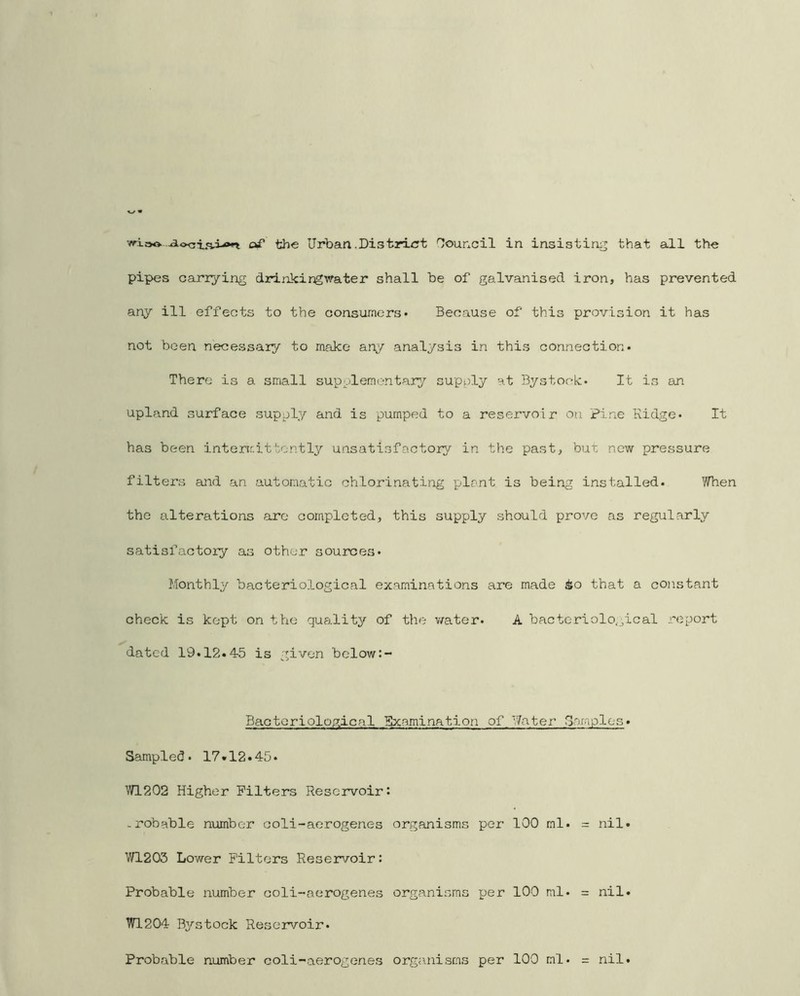 pipes carrying drinkirgwater shall be of galvanised iron, has prevented any ill effects to the consumers* Because of this provision it has not been necessary to make any analysis in this connection* There is a small supplementary supply at Bystor-k* It is an upland surface supply and is pumped to a reservoir on pine Ridge* It has been interir:ittcntly unsatisfactory in the past, but now pressure filters and an automatic chlorinating plant is being installed* When the alterations arc completed, this supply should prove as regularly satisfactory as other sources* Monthly bacteriological examinations are made ^o that a constant check is kept on the quality of the v/ater* A bactcriolo.jical .report dated 19* 12* 4-5 is given below Bacteriolop^ical Sxamination of. Water 3araples» Sampled. 17*12.45* WL202 Higher Filters Reservoir: -robable number coli-aerogenes organisms per 100 ml* = nil. W1203 Lower Filters Reseirvoir: Probable number coli-aerogenes organisms per 100 ml* = nil. W1204 B^^'stock Reservoir* Probable number coli-aerogenes organisms per 100 ml* = nil.