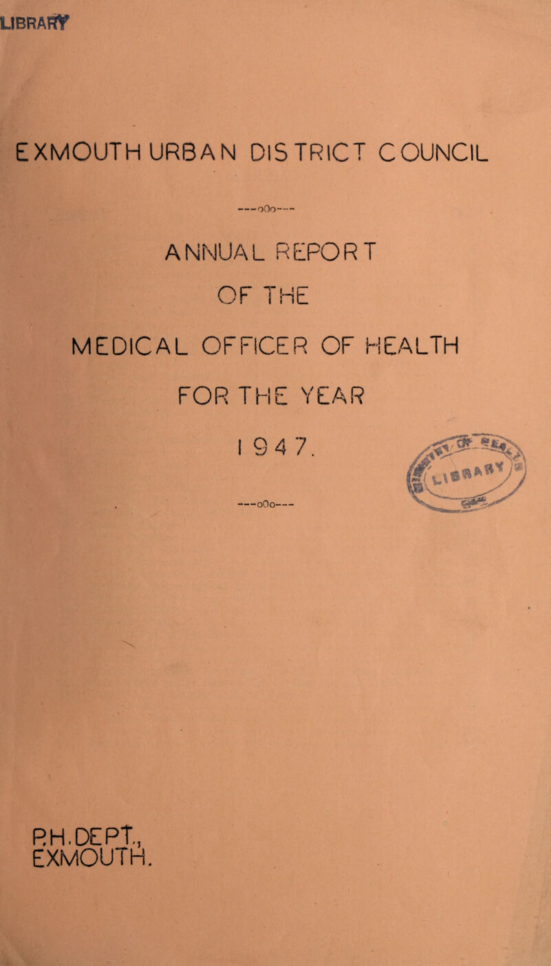 LIBRARY EXMOUTH URBAN DISTRICT COUNCIL oOo ANNUAL REPORT OF THE MEDICAL OFFICER OF HEALTH FOR THE YEAR 194 7. oOo RH.DEPT, EXMOUTH.