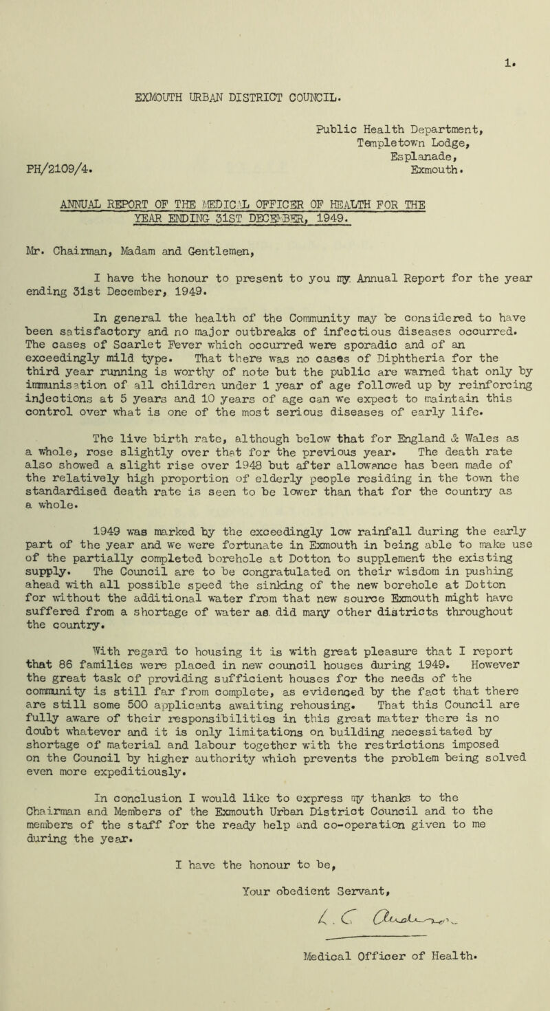 1 EXMOUTH URBAH DISTRICT COUNCIL. Public Health Department, Templetown Lodge, Esplanade, PH/2109/4r. Exmouth * ANNUAL REPORT OF THE J.iEDIC.^iL OFFICER OF HEALTH FOR THE YEAR ENDING 5lST DECEI'BER, 1949. Mr. Chairman, Madam and Gentlemen, I have the honour to present to you ny Annual Report for the year ending 31st December, 1949. In general the health of the Community may be considered to have been satisfactory and no major outbreaks of infectious diseases occurred. The cases of Scarlet Fever which occurred were sporadic and of an exceedingly mild type. That there was no cases of Diphtheria for the third year running is worthy of note but the public are warned that only by immunisation of all children under 1 year of age followed up by reinforcing injections at 5 years and 10 years of age can we expect to maintain this control over what is one of the most serious diseases of early life. The live birth rate, although below that for England & Wales as a whole, rose slightly over that for the previous year. The death rate also showed a slight rise over 1948 but after allowance has been made of the relatively high proportion of elderly people residing in the town the standardised death rate is seen to be lower than that for the country as a whole. 1949 was marked by the exceedingly low rainfall during the early part of the year and we were fortunate in Exmouth in being able to make use of the partially completed borehole at Dotton to supplement the existing supply. The Council are to be congratulated on their wisdom in pushing ahead with all possible speed the sinking of the new borehole at Dotton for without the additional water from that new source Exmouth might have suffered from a shortage of water as. did many other districts throughout the country. With regard to housing it is with great pleasure that I report that 86 families were placed in new council houses during 1949. However the great task of providing sufficient houses for the needs of the community is still far from complete, as evidenced by the fact that there are still some 500 applicants awaiting rehousing. That this Council are fully aware of their responsibilities in this great matter there is no doubt whatever and it is only limitations on building necessitated by shortage of material and labour together with the restrictions imposed on the Council by higher authority which prevents the problem being solved even more expeditiously. In conclusion I would like to express rry thanks to the Chairman and Members of the Exmouth Urban District Council and to the members of the staff for the ready help and co-operation given to me during the year. I have the honour to be. Your obedient Servant, Medical Officer of Health.
