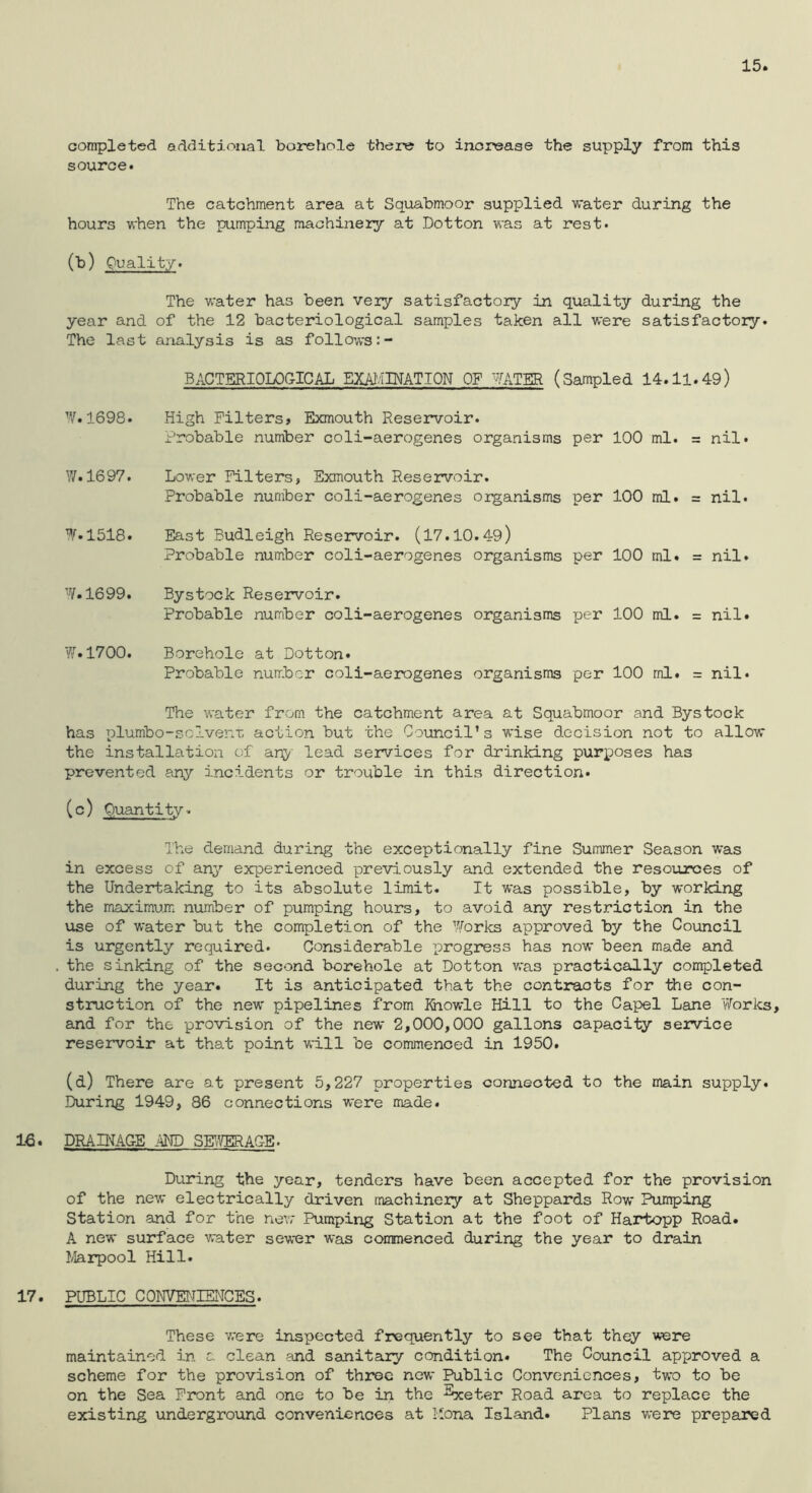 15 completed additional borehole there to increase the supply from this source. The catchment area at Squabmoor supplied v/ater during the hours when the pumping machinery at Dotton was at rest. (b) Quality. The water has been very satisfactory in quality during the year and of the 12 bacteriological samples taken all were satisfactory. The last analysis is as follows BACTERIOLOGICAL EXAIvIPTATION OF MTER (Sampled 14.11.49) W.1698. High Filters? Exmouth Reservoir. Probable number coli-aerogenes organisms per 100 ml. = nil. y/. 1697. Lower Filters, Exmouth Reservoir. Probable number coli-aerogenes organisms per 100 ml. = nil. W.1518. East Eudleigh Reservoir. (17.10.49) Probable number coli-aerogenes organisms per 100 ml. = nil. ■■V. 1699. Bystock Reservoir. Probable number coli-aerogenes organisms per 100 ml. = nil. y[.1700. Borehole at Dotton. Probable number coli-aerogenes organisms per 100 ml. = nil. The water from the catchment area at Squabmoor and Bystock has plumbo-sclvenr, action but the Council’s wise decision not to allow the installation of anj^' lead services for drinking purposes has prevented any incidents or trouble in this direction. (c) Quantity. I'he demand during the exceptionally fine Summer Season was in excess of any experienced previously and extended the resources of the Undertaking to its absolute limit. It was possible, by working the maximum number of pumping hours, to avoid any restriction in the use of water but the completion of the yforks approved by the Council is urgently required. Considerable progress has now been made and . the sinking of the second borehole at Dotton was practically completed during the year. It is anticipated that the contracts for Ihe con- struction of the new pipelines from Kiowle Hill to the Capel Lane V/orks, and for the provision of the new 2,000,000 gallons capacity service reservoir at that point will be commenced in 1950. (d) There are at present 5,227 properties connected to the main supply. During 1949, 86 connections were made. 16* DRAINAGE AND SHVERAGB. During the year, tenders have been accepted for the provision of the new electrically driven machineiy at Sheppards Row Pumping Station and for the new Pumping Station at the foot of Hartopp Road. A new surface water sewer was conmenced during the year to drain I/Iarpool Hill. 17. PUBLIC CONVENIENCES. These were inspected frequently to see that they were maintained in a clean and sanitary condition. The Council approved a scheme for the provision of three new Public Conveniences, two to be on the Sea Front and one to be in the ^eter Road area to replace the existing underground conveniences at Hona Island. Plans were prepared