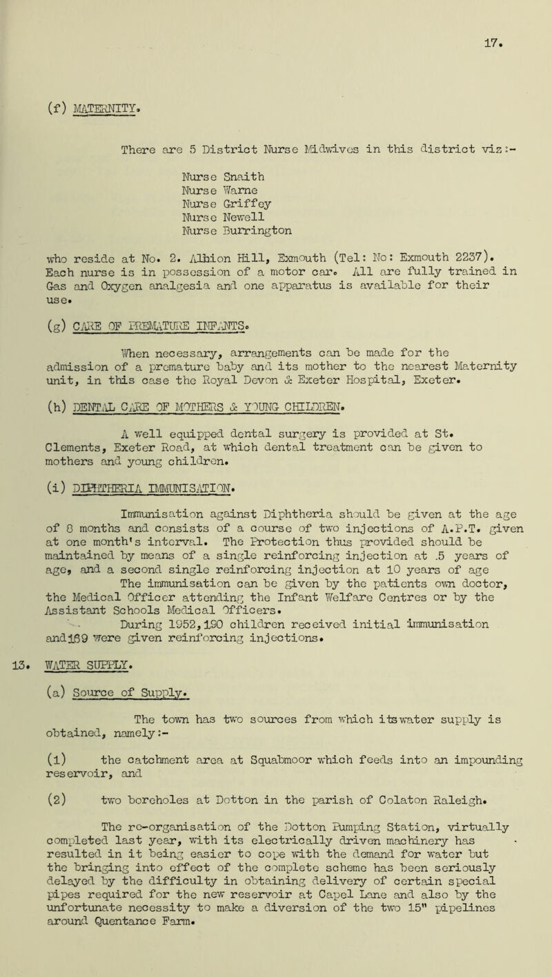 17 (f) MATERNITY. There are 5 District Nurse Fldwivos in this district viz:~ Nurse Snaith Nurse Wame Nurse Griffey Nurse Newell Nurse Burrington who reside at No. 2. AHliion Hill, Exmouth (Tel: No; Exmouth 2237). Each nurse is in possession of a motor car. All are fully trained in Gas and Oxygen analgesia and one apparatus is available for their use. (g) CHR'E OF PREM^lTURE II^]E;1TTSo I'Then necessary, arrangements can be made for the admission of a premature baby and its mother to the nearest Maternity unit, in this case the Royal Devon & Exeter Hospital, Exeter. (h) DEHT.IL C;RE OF MOTHERS d: YOUNG CHILDREN. A v/ell equipped dental surgery is provided at St. Clements, Exeter Road, at which dental treatment can be given to mothers and young children. (i) DIHfTHERIA BMUNISATION. Immunisation against Diphtheria should be given at the age of 0 months and consists of a course of two injections of A.P.T. given at one month's intorva.1. The Ihrotection thus provided should be mcointained by means of a single reinforcing injection at .5 years of age, and a second single reinforcing injection at 10 years of age The immunisation can be given by the patients own doctor, the Medical Officer attending the Infant Welfare Centres or by the Assistant Schools Medical Officers. During 1952,190 children received initial immunisation and 169 were given reinforcing injections. 13. WATER SUERLY. (a) Source of Supply. The town has two sources from which itswater supply is obtained, namely (1) the catchment area at Squabmoor which feeds into an impounding reservoir, and (2) two boreholes at Dotton in the parish of Colaton Raleigh. The re-organisation of the Dotton Pumping Station, virtually completed last year, with its electz'ically driven machinery has resulted in it being easier to cope with the demand for water but the bringing into effect of the complete scheme has been seriously delayed by the difficulty in obtaining delivery of certain special pipes required for the new reservoir at Capel Lane and also by the unfortunate necessity to make a diversion of the two 15” pixoelines around Quentance Farm.