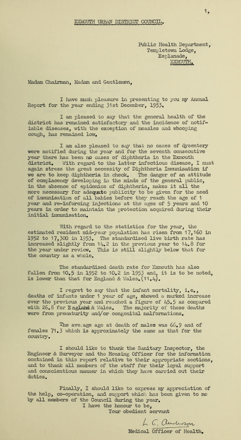 Public Health Department, Templet own Lodge, Esplanade, EXMDUTH. Madam Chairman, Madam and Gentlemen, I have raucli pleasure in presenting to you my Annual Report for the year ending st December, 1953, I am pleased to say that the general health of the district has remained satisfactory and the incidence of notif- iable diseases, v/ith the exception of measles and w^hooping cough, has remained low, I am also pleased to say that no cases of dysentery were notified during the year and for the seventh consecutive year there has been no cases of diphtheria in the Exmouth district. With regard to the latter infectious disease, I must again stress the great necessity of Diphtheria Immunisation if we are to keep diphtheria in check. The danger of an attitude of complacenq7 developing in the minds of the general public, in the absence of epidemics of diphtheria, makes it all the more necessary for adequate publicity to be given for the need of immunisation of all babies before they reach the age of 1 year and re-inforcing injections at the ages of 5 years and 10 years in order to maintain the protection acquired during their initial immunisation. With regal'd to the statistics for the year, the estimated resident mid-year pojjulation has risen from 17,160 in 1952 to 17,300 in 1953. The standardised live birth rate has increased slightly from M+,2 in the previous year to 14.8 for the year under review. This is still slightly below that for the country as a whole. The standardised death rate for Exmouth has also fallen from 10,5 in 1952 to 10,2 in 1953 and, it is to be noted, is lower than that for England & V/ales, (11,4). I regret to say that the infant mortality, i, e,, deaths of infants under 1 year of age, showed a marked increase over the previous year and reached a figure of 45.5 as compared with 26,8 for England & Wales, The majority of these deaths were from prematurity and/or congenital malformations. The ave..age age at death of males was 66,9 and of females 71.3 which is approximately the same as that for the coimtry. I should like to thank the Sanitary Inspector, the Engineer & Surveyor and the Housing Officer for the information contained in this report relative to their appropriate sections, and to thank all members of the staff for their loyal support and conscientious manner in which they have carried out their duties. Finally, I should like to express ly appreciation of the help, co-operation, and support vdiich has been given to me by all members of the CoxAncil during the year, I have the honour to be, Yoior obedient servant 4 C. t Medical Officer of Health,