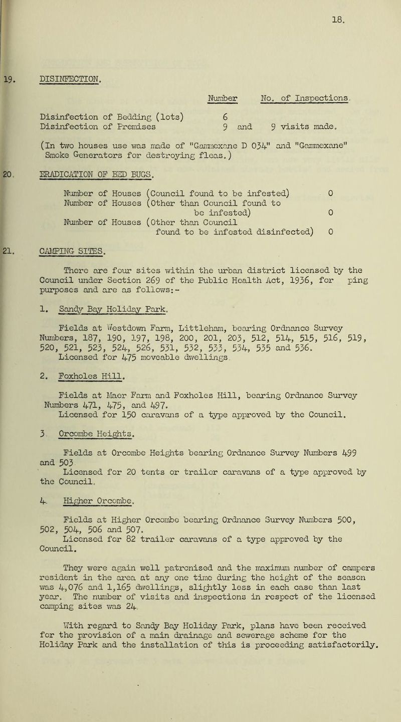 DISIKFECTION. Number No. of Inspections. Disinfection of Bedding (lots) 6 Disinfection of Premises 9 aJid 9 visits made. (in two houses use was made of ’’Gamraoxane D 03V and Gammexane Smoke Generators for destroying fleas.) ERADICATION OF BUD BUGS. Number of Houses (Council found to be infested) 0 Number of Houses (other than Council foimd to be infested) 0 Number of Houses (Other than Council found to be infested disinfected) 0 C/iMPING SITES. There are four sites within the urban district licensed by the Council under Section 269 of the Public Health Act, 1936, for ping purposes and are as follov/s:- 1. Sand\r Bay Holiday Park. Fields at ifestdown Farm, Littlehara, bearing Ordnance Siurvey Numbers, 187, 190, 197, 198, 200, 201, 203, 512, 514, 515, 516, 519, 520, 521, 523, 524, 526, 531, 532, 533, 534, 535 and 536. Licensed for 475 moveable dwelljuigs. 2. Foxholes Hill. Fields at I.daor Farm and Foxholes Hill, bearing Ordnance Survey Numbers 471, 475, and 497. Licensed for 150 caravans of a type approved by the Council. 3 Orcombe Heights. Fields at Orcombe Heights bearing Ordnance Sixrvey Nimbers 499 and 503 Licensed for 20 tents or trailer caravans of a type approved by the Council. 4, Higher Orcombe. Fields at Higher Orcombe bearing Ordnance Survey Numbers 500, 502, 504, 506 and 507. Licensed for 82 trailer caravans of a type approved by the Coxmcil. They were again well patronised and the maximum number of campers resident in the ai’ea at any one time during the height of the season was 4,076 and 1,165 dwellings, sli^tly less in each case than last year. The number of visits and inspections in respect of the licensed camping sites was 24. With regard to Sooidy Bay Holiday Park, plans have been received for the provision of a main drainage and sewera.ge scheme for the Holiday Park and the installation of this is proceeding satisfactorily.