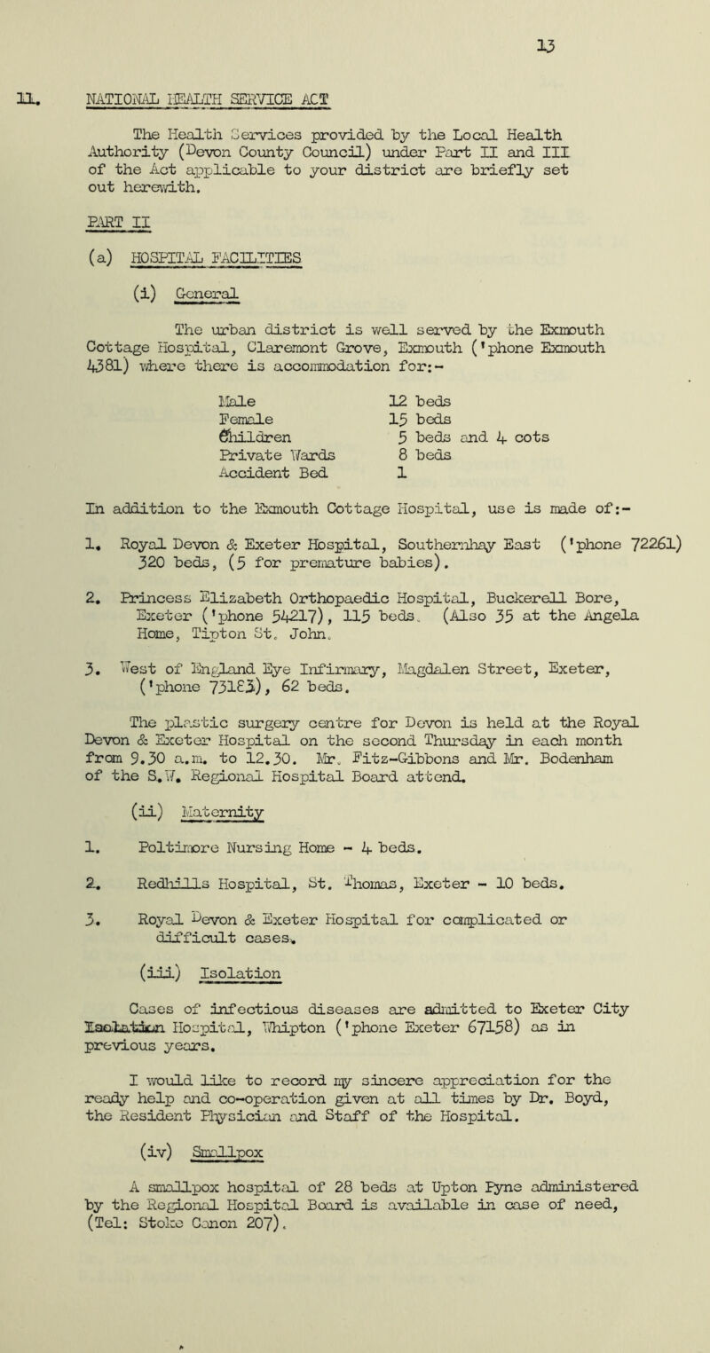 11. NATIONAL HEALTH SERVICE ACT The Health Cervices provided by the Local Health Authority (Levon. County Council) under Part II and III of the Act applicable to your district are briefly set out herewith. PART II (a) HOSPITAL FACILITIES (i) General The urban district is well served by the Exmouth Cottage Hospital, Claremont Grove, Exmouth (*phone Exmouth 4581) where there is accommodation for:- Male Female Children Private Hards Accident Bed 12 beds 15 beds 5 beds and 4 cots 8 beds 1 In addition to the Exmouth Cottage Hospital, use is made of:- 1. Royal Devon & Exeter Hospital, Southernhay East (’phone 72261) 320 beds, (5 for premature babies). 2. Princess Elizabeth Orthopaedic Hospital, Buckerell Bore, Exeter (’phone 54217), 115 beds. (Also 35 at the Angela Home, Tipton St. John. 3. Aest of England Eye Infirmary, Magdalen Street, Exeter, (’phone 73183), 62 beds. The plastic surgery centre for Devon is held at the Royal Devon & Exeter Hospital on the second Thursday in each month from 9.30 a.m. to 12.30. Mr. Fitz—Gibbons and Mr. Bodanham of the S.Vf. Regional Hospital Board attend. (ii) Maternity 1. Poltimore Nursing Home - 4 beds. 2. Redhills Hospital, St. Aiomas, Exeter - 10 beds. 3. Royal Devon & Exeter Plospital for complicated or difficult cases* (ill) Isolation Cases of infectious diseases are admitted to Exeter City Isolation Hospital, TThipton (’phone Exeter 67158) as in previous years. I would like to record my sincere appreciation for the ready help and co-operation given at all times by Dr. Boyd, the Resident Physician end Staff of the Hospital. (iv) Smallpox A smallpox hospital of 28 beds at Upton Fyne administered by the Regional Hospital Board is available in case of need, (Tel: Stoke Canon 207).