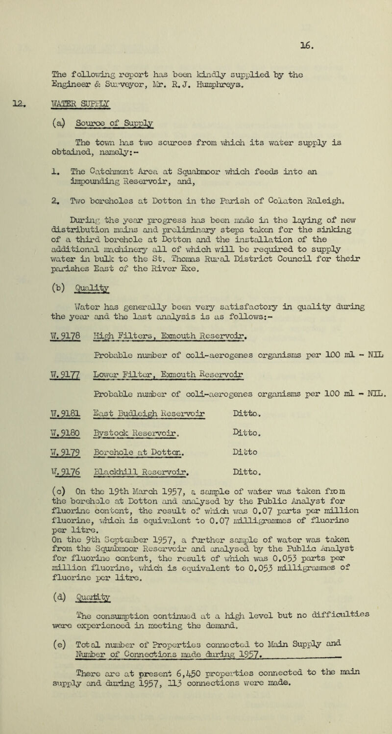 16. The f allowing report has been kindly supplied by the Engineer & Surveyor, Mr. R. J. Humphreys. 12. WATER SUPPLY- (a) Source of Supply The town lias two sources from which its water supply is obtained, namely:- 1. The Catchment Area at Squabmoor which feeds into an impounding Reservoir, and, 2. Two boreholes at Dotton in the Parish of Coiaton Raleigh. During the year progress has been made in the laying of new distribution mains and preliminary steps taken for the sinking of a third borehole at Dotton and the installation of the additional machinery all of which will be required to supply water in bulk to the St. Thomas Rural District Council for their parishes East of the River Exe. (b) Quality Water has generally been very satisfactory in quality during the year and the last analysis is as follows:- Wt 9178 High Filters, Exmouth Reservoir. Probable number of coli-aerogenes organisms per 100 ml - NIL W, 9177 Lower Filter, Exmouth Reservoir Probable nuiriber of coli-aerogenes organisms per 100 ml - NIL. W, 9181 East Budleigh Reservoir Ditto. W.9180 Bystock Reservoir. Ditto. w.9179 Borehole at Dotton. Ditto w. 9176 Blackhill Reservoir. Ditto (c) On the 19th March 1957, a sample of water was taken from the borehole at Dotton and analysed by the Public Analyst for fluorine content, the result of which was 0.07 parts per million fluorine, which is equivalent to 0.07 milligrammes of fluorine per litre. On the 9th September 1957, a further sample of water was taken from the Squabmoor Reservoir and analysed by the Public Analyst for fluorine content, the result of which was 0.053 parts per million fluorine, which is equivalent to 0.053 milligrammes of fluorine per litre. (d) Quantity The consumption continued at a high level but no difficulties were experienced in meeting the demand. (e) Total number of Properties connected to Main Supply and Number of Connections made during 1957« _ There arc at present 6,450 properties connected to the main supply and during 1957, H3 connections were made.