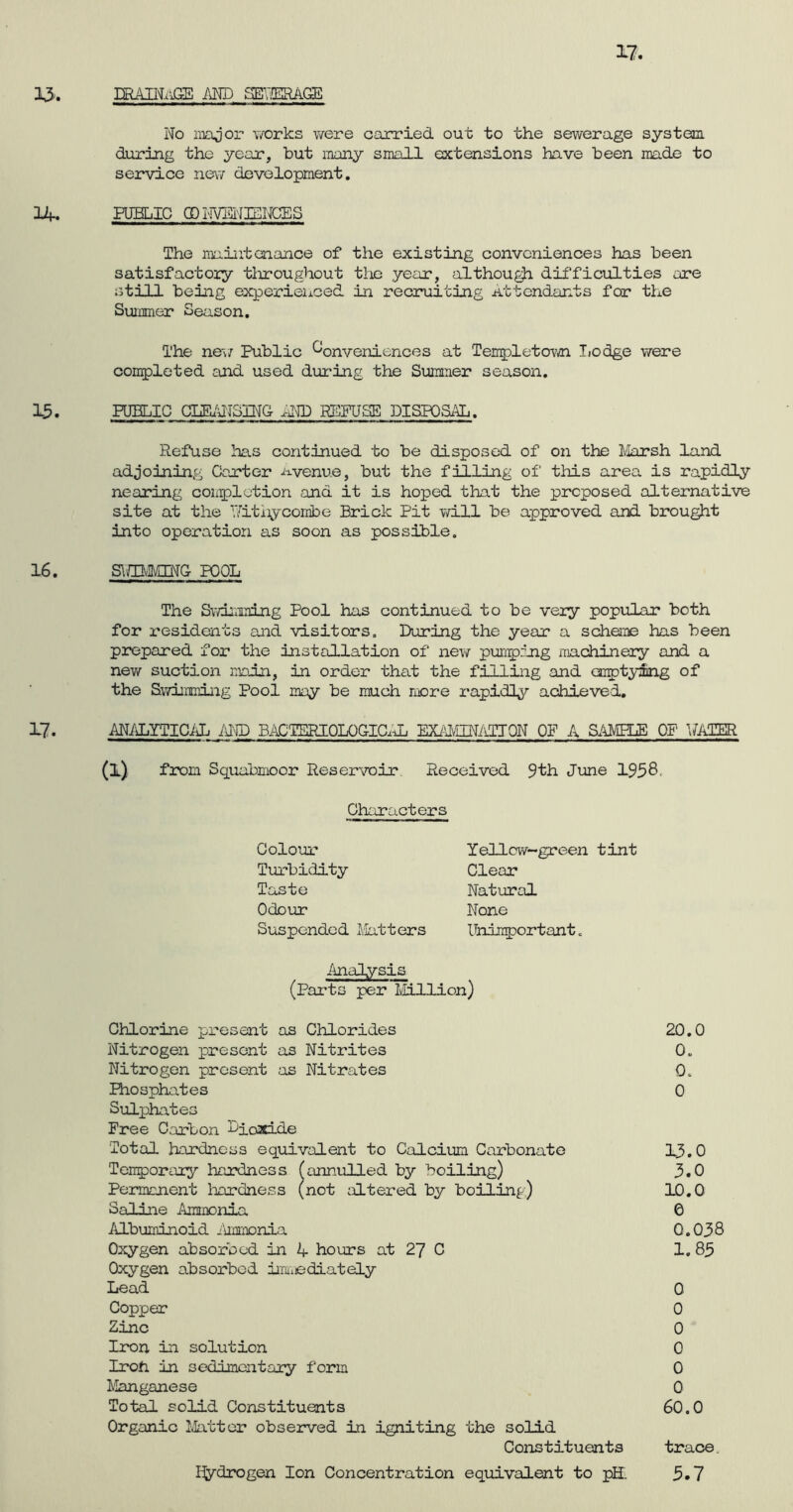 17. 13. DRAINAGE AND SEHERAGE No major works were carried out to the sewerage system during the year, but many small extensions have been made to service new development. 14. PUBLIC QDNVENENCES The maintenance of the existing conveniences has been satisfactory throughout the year, although difficulties are still being experienced in recruiting Attendants for the Summer Season. The new Public Conveniences at Tempietown Lodge were completed and used during the Summer season. 13. PUBLIC CIEANSING AND REFUSE DISPOSAL. Refuse has continued to be disposed of on the Marsh land adjoining Carter avenue, but the filling of this area is rapidly nearing completion and it is hoped that the proposed alternative site at the Nithy combe Brick Pit will be approved and brought into operation as soon as possible. 16. SlfflvMING POOL The Swimming Pool has continued to be very popular both for residents and visitors. During the year a scheme has been prepared for the installation of new pumping machinery and a new suction main, in order that the filling and emptying of the Swimming Pool may be much more rapidly achieved. 17. ANALYTICAL AND BACTERIOLOGICAL EXAfflNATIQN OP A SAMPLE OF WATER (A from Squabmoor Reservoir Received 9th June 1958. Characters Colour Turbidity Taste Odour Suspended Matters Analysis (Parts per Million) Chlorine present as Chlorides Nitrogen present as Nitrites Nitrogen present as Nitrates Phosphates Sulphates Free Carbon Bioati.de Total hardness equivalent to Calcium Carbonate Temporary hardness (annulled by boiling) Permanent hardness (not altered by boiling) Saline Ammonia Albuminoid Ammonia Oxygen absorbed in 4 hours at 27 C Oxygen absorbed immediately Lead Copper Zinc Iron in solution Iroh in sedimentary form Manganese Total solid Constituents Organic Matter observed in igniting the solid Constituents Hydrogen Ion Concentration equivalent to pH. 20.0 0. 0. 0 13.0 3.0 10.0 e 0.038 1.85 0 0 0 0 0 0 60.0 trace. 5.7 Yellcw~green tint Clear Natural None Unimportant.