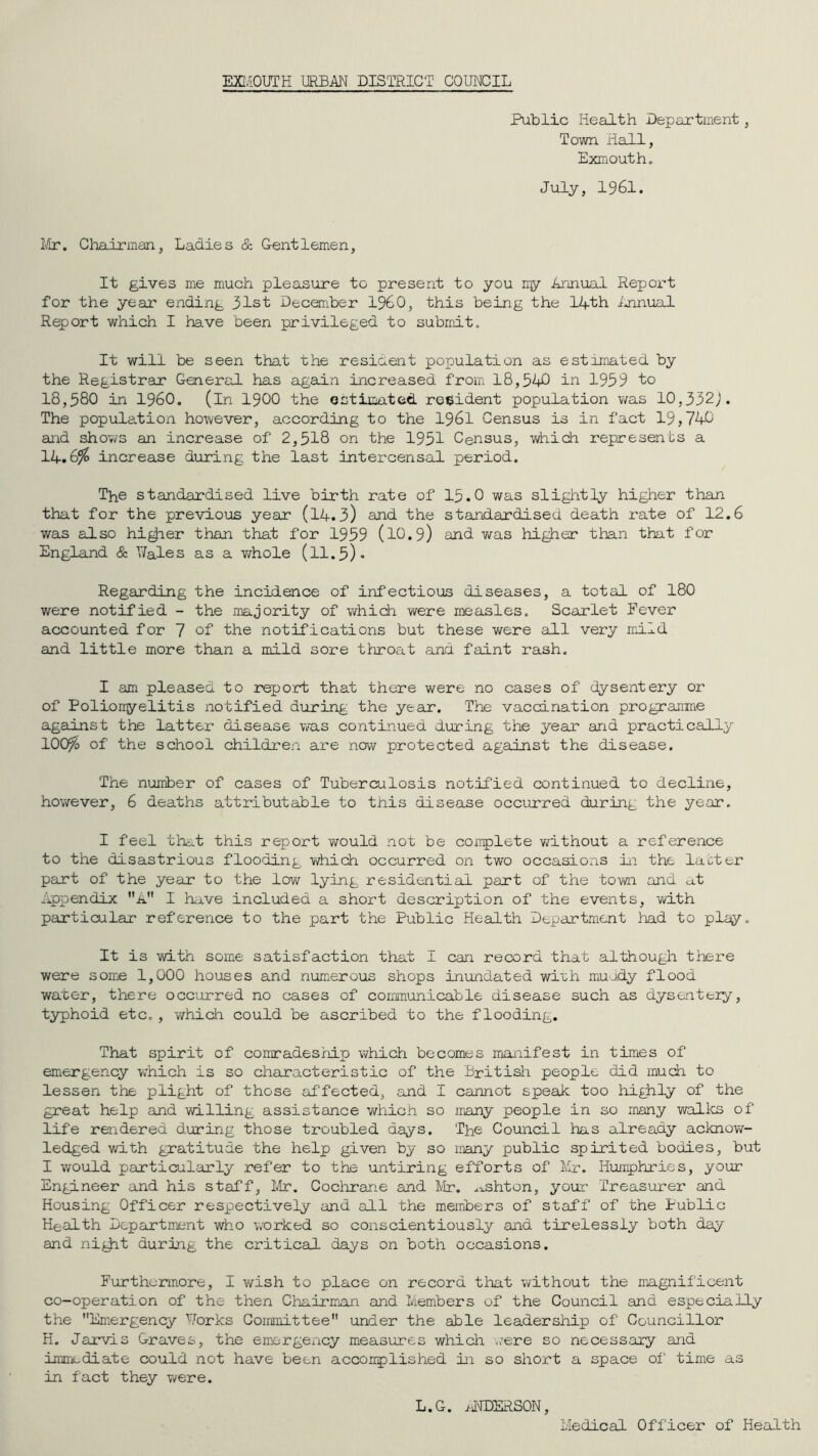 EXI/iOUTH URBAN DIS'IEICT COUNCIL Public Health Department, Town Hall, Exiuoutho July, 1961. Ivtr. Chairman, Ladies cS: Gentlemen, It gives me much pleasure to present to you my Annual Report for the year ending 31st December I960, this being the 14th iminual Report which I have been privileged to submit. It will be seen that the resident population as estimated by the Registrar General has again increased from 18,540 in 1959 to 18,580 in i960. (in I9OO the estimated robident population was 10,332;. The population however, according to the I96I Census is in fact 19,746 and shows an increase of 2,518 on the 1951 Census, wiiich represents a 14.6^ increase during the last intercensal period. The standardised live birth rate of 15.0 was sliglitly higher than that for the previous year (I4.3) and the standardised death rate of 12,6 was also hi^er than that for 1959 (l0.9) and v/as higher than that for England & V/ales as a v/hole (ll.5). Regarding the incidence of infectious diseases, a total of 180 were notified - the majority of which were measles. Scarlet Fever accounted for 7 of the notifications but these were all very mild and little more than a mild sore throat and faint rash. I am pleased to report that there were no cases of dysentery or of Polionyelitis notified during the year. The vaccination prograirme against the latter disease was continued during the year and practically lOO^o of the school children are now protected against the disease. The number of cases of Tuberculosis notified continued to decline, hovrever, 6 deaths attributable to this disease occiurred during the year, I feel that this report would not be coipplete without a reference to the disastrious flooding which occurred on tw'o occasions Li the labter part of the year to the low lying residential part of the tov/n and at Appendix A I have included a short description of the events, vd.th particular reference to the part the Public Health Dt,pdrtment had to play. It is with some satisfaction that I can record that although there were some 1,000 houses and numerous shops inundated wi'ch muady flood water, there occurred no cases of communicable disease such as dysentery, typhoid etc, , virhich could be ascribed to the flooding. That spirit of conradeship which becomes manifest iii times of emergency which is so characteristic of the Britisii people did much to lessen the plight of those affected, and I cannot speak too highly of the great help and willing assistance ’which so many people in so many wallos of life rendered during those troubled days. The Council has already acknov/- ledged with gratitude the help given by so many public spirited bodies, but I v/ould particularly refer to the untiring efforts of llr. Humphries, your Engineer and his staff, Ivtr. Cochrane and IVIr. ,.:i.shton, your Treasurer and Housing Officer respectively and all the meiiibers of staff of the Public Health Department who worked so conscientiously aid tirelessly both day and niyit during the critical da^/s on both occasions. Furthermore, I wish to place on record that without the magnificent co-operation of the then Chairman and Members of the Council and especially the Emergency Works Committee under the able leadership of Councillor H. Jarvis Graves, the emergency measures which ./ere so neceas.ary and immediate could not have been accoixplished in so short a space of time as in fact they were. Medical Officer of Health L.G. MNDERSON
