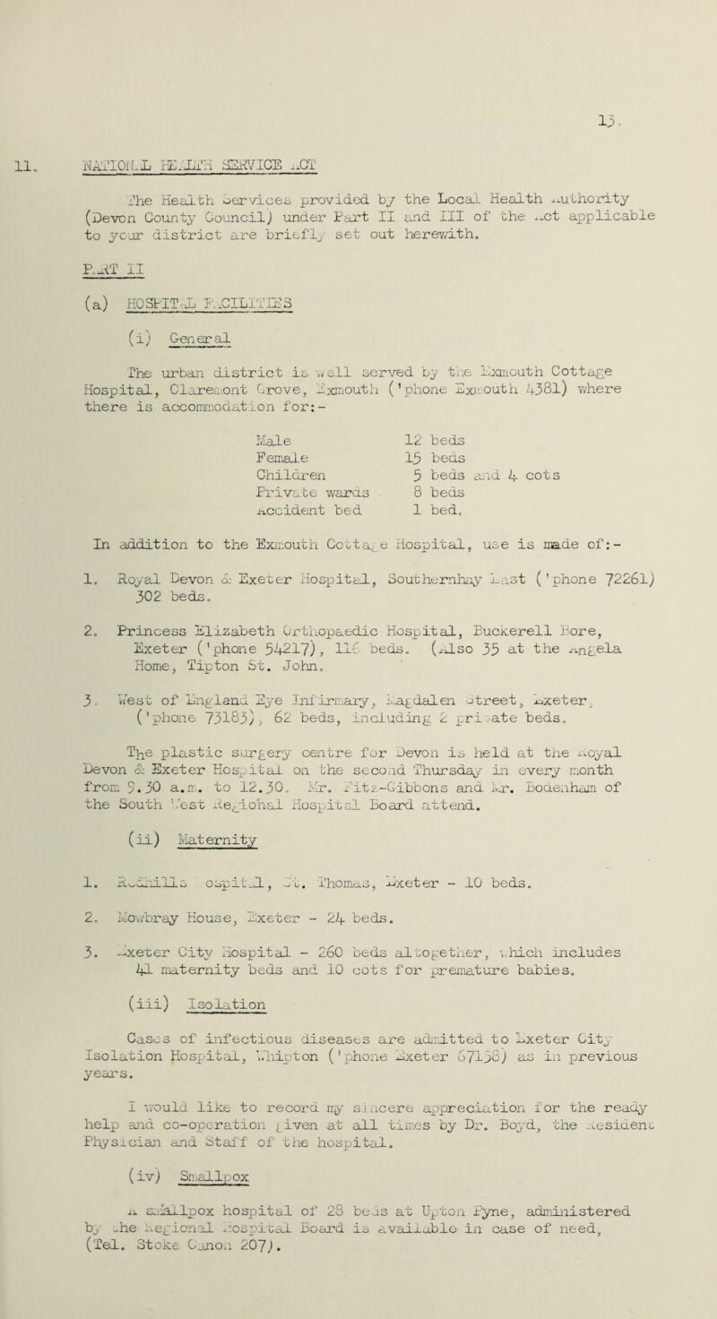 13: 11 „ NAlTOrlli ^RVICE ..GT Ihe Health services provided b/ the Local Health a-uthority (Devon County CouncilJ under Part II and III of the -^^-ct applicable to yc‘ar district are briefly set out herevH-th, P.^fr II (a) KOSPITvl. inCILI'ilHS (i) Ceneral The urban district is wsll served by t’ne Lxruouth Cottage Hospital, Clareiiiont Grove, Hxjnouth (’phone Exii-outh 4381) v/here there is accomniodation for:- Ivlale Feirale Childi’en Priva.te wards accident bed 12 beds 15 beds 5 beds ai^ad 4 cots 8 beds 1 bed. In addition to the Exiaouth Cottage Hospital, use is made of:- 1, Royal Devon 4 Exeter Hospital, Southemhay last (’phone 7226lj 302 beds, 2, Princess Elizabeth Orthopaedic Hospital, Euckerell Bore, Exeter ('phone 54217), IdO beds, (^dso 35 at the j-,ngela Home, Tipton St, John, 3, lest of England Eye Infirmary, l^agdalen otreet, Exeter, ('phone 73183), 62 beds, including 2 jpri-^ate beds. The plastic surgery centre for Devon is held at the j;Loyal Devon & Exeter Hospital on the second Thursday Hi every ir,onth from 5.30 a.m. to 12.30, il’, Eitz-Gibbons and ivir. Boaexiham of the South lest Regional Hospital Board attend. (ii) Mat ernity 1. R.>,al'JLlls ' ospitlL, It. Thomas, -^^xeter - 10 beds. 2. Mo\v’bray House, Exeter - 24 beds. 3. —xerer City Hospital - 260 beds altogether, which includes 41 maternity beds and 10 cots for premature babies. (iii) Isolation Cases of Eifectious diseases are adirltted to Exeter City Isolation Hospital, V.'hipton ('phone Exeter 67138) as in previous years. I VcTOuld like to record iry sincere appreciation for the ready help and co-operation j_iven at all times by Dr, Boyd, the -Lesidenu Physician and Stall of the hospital. (ivj Small f.'ox li. sniallpox hospital of 23 beds at Upton Pyne, administered b^ uhe aegional i-r-ospital Board is avaiiablo in case of need, (Tel. Stoke Canon 20'J).