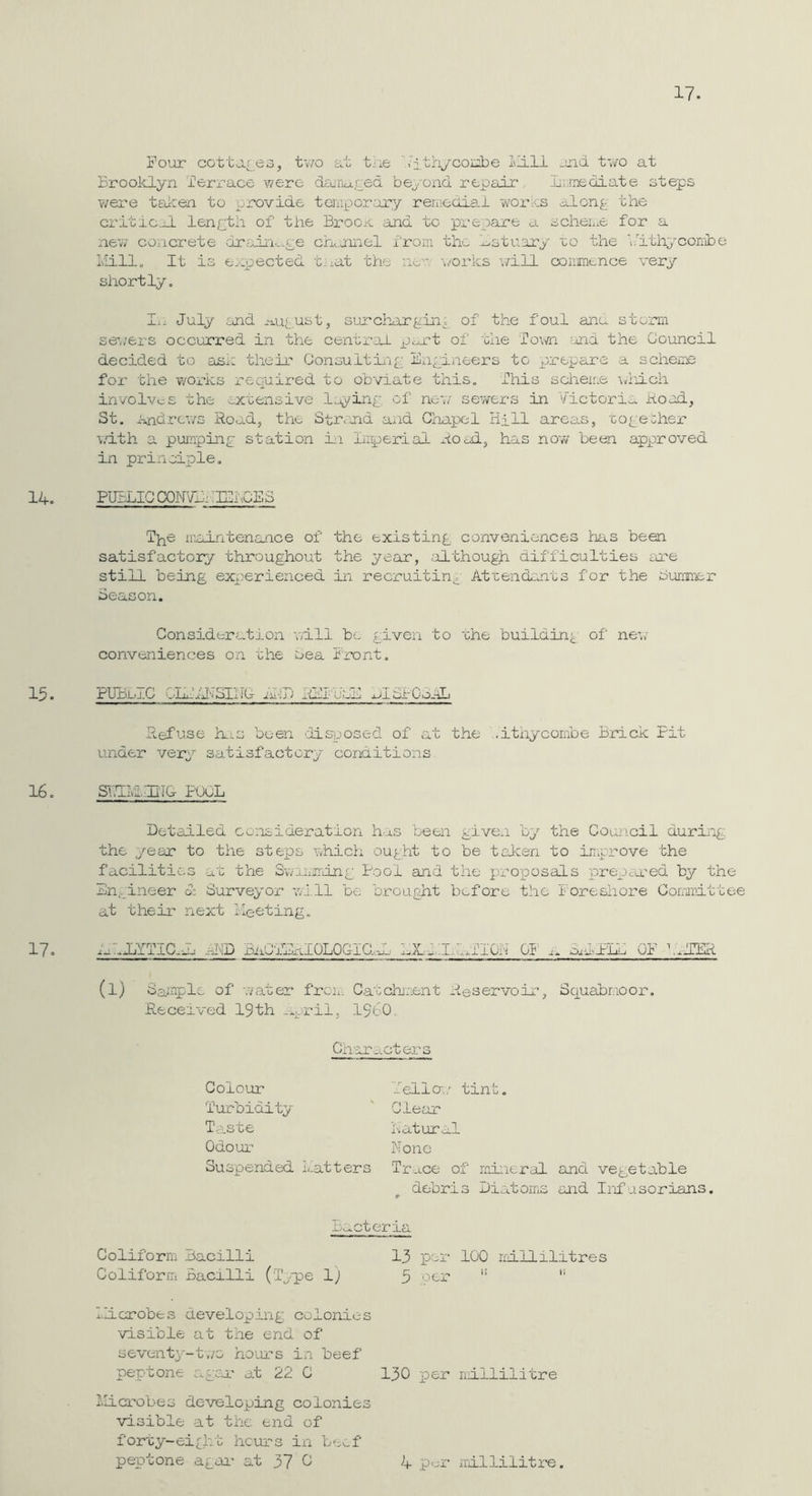 Four cottar 03, two at the .'ithycohbe und two at Brooklyn lerz'ace were dairkxred beyond repair lii.rnediate steps v/ere teken to provide tanpor.ury reniedia.1 wozn^s alonr- the critic.hL lenpth of the BrooK ;xnd to prepare a scheiiie for a new concz’ete drain-.-ce ckjonel from the l^stuary to the 'ikthycorribe L'lillo It is e.epected tnat the ne-' ‘i/orks v/ill commence very shortly. I.i July and *M_u(_ust, surchiargin^ of the foul ana storm se’//ers occurred in the central of the Town cOid the Council decided to ask their Oonoultiaip Engineer’s to prepare a scheme for the works required to obviate this. This scheme \viiich involves the extensive 1^-ing of ne-,7 sewers in Victoria hood, St. Andrews Road, the StrcOid a^i-d Chapel Hill areas, togeiher ■v.dth a pumping station iii Imperial xioad, has now been approved in principle. PUBLIC CQKVH: TIChGES T^e iKointenance of the existing conveniences has been satisfactory throughout the year, ;LLthoug)i difficulties are still being experienced in recruiting Atxendents for the Suramer Season. Consideration will be given to the building of ne;,- conveniences on the oea Front. PUBlo.C eli..SaliGr xii'ijt xOcX'vJiCA xJuSIGpoAL Refuse h.xS been 'disposed of at the ..ithycombe Brick Fit under very satisfactory conditions SiTIIviJIilC POOL Detailed consideration h-a.s been given by the Council during the year to the steps which ought to be talcen to improve the facilitic,3 at the SwiiiTring Pool and the proposals iprepcred by the Bn;.jineer d; S'urveyor wi.ll be brought before the f oreshore Cornpittee at their next fleeting. dlJZTICxk xi!D BiiO'jIHIOLOGiaaL LXidxkxTlON Gf^ xx diPLL OF bxfTER (l) Sample of -.vater frew. Caxchment xteservoir, Squabr.ioor. Received 19th -xpril, I960, Characters Colour 'Turbidity Ta.ste Odour Tell a,.' tint. Clear hatural Hone Suspended L.atters Trace of mineral and vegetable debris Diatoms and Infusorians. r Bx.cteria Coliform nacilli ^ 13 per 100 liillilitres Coliforrii Bacilli (ip-pe l) 3 oer '' licrobes developing colonies -visible at the end of seventy-t-,/0 ho-Lurs in beef peptone agea' at 22 C 130 per nillilitre I'llcrobes de-veloping colonies visible at the end of forty-ei£ht hours ixi beef peptone agai' at 37 ^ k P'-A- millilitre.