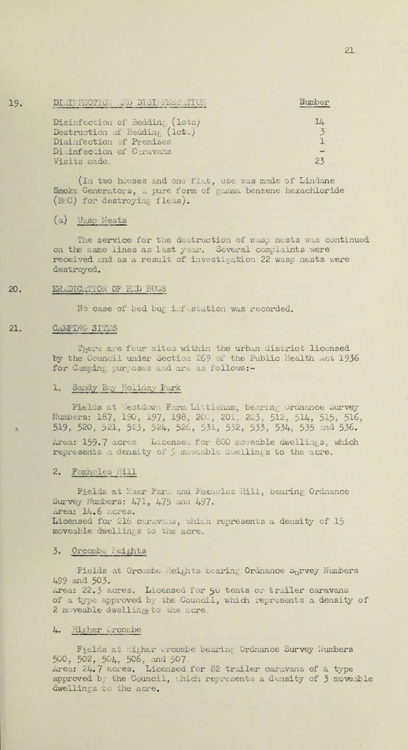 21 19. DI.JI.E:CT10:. .JJj DI3Ix.il;ol...:ri0i: Bumber Disinfection of Bedding, (lots; 14 Destruction of Beddiiii^ (lot^; 3 Disixifection of Preirdses 1 Di._inf ection of Curavans - Visits niade. 23 (in two houses and one flat, use was made of Lindane Smoke Generators, a pure form of gainna benzene hexachloride (BjriC) for destroying fleas). (a) 1/asp Nests 'The service for the destruction of w'asp nests was continued on the same lines as last ye;ai\ Several complaints were received end as a result of investigation 22 wasp nests were destroyed. 20. ER-^.DIC...TI0h OF BID BUGS No case of bed bug i.jf'-station was recorded, 21. CnVPIi^IC- 3ITDS Tj^ere ai-e four sites within the urban district licensed by the Council under Section 269 of the Public neaJLth -ict 1936 for Camping;, purposes and are as follows:- 1. Sandy Boy Eoliday Park Fields at '.’estdov/n Farm Littleham, beoaing ordnance ourvey Nuiabers: 187, 190, 197, 198, 2Cv;, 201, 203, 512, 514, 515, 516, . 519 , 520 , 521, 523 , 524, 526 , 531, 532 , 533 , 534, 535 I’nd 536. i-rea: 159-7 acres License^, for 800 ma/eable dwelling-s, wiaich represents a density of 5 moveable a\v'ellings to the acre. 2. Foxholes hi 11 Fields at lOaer Far.i. and Foxnoles Hill, bearing Ordnance Survey Numbers: 471, 475 and 497- -‘iTea: 14.6 c.cres. Licensed for 216 cmavans, which represents a density of 15 moveable dv/elling s to the acre. 3. Orcoirhe heigjnts Fields at Orcombe heights beau'ing Ordnance d^rvey Nuiiibers 499 and 503- zirea: 22.3 ftcres. Licensed for 3.0 tents or trailer caravans of a tppe approved by the Council, which rexjresents a density of 2 moveable dwellings to rhe acre 4. Hig-her ■^rconhe Fields at r.igher '.rcombe bearing Ordnance Survey iJumbers 500, 502, 504, 506, and 507. iorea: 24.7 acres. Licensed for 82 trodler caravans of Q. type approved by the Council, ^.liicl'i represents a density of 3 moveable dwellings to the acre.