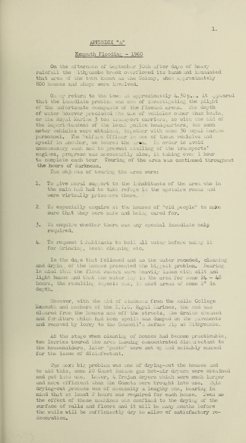 ExiTiouth Flooding; - I960 On the yiternuon of beptenhui’ 30oh ox'ter daps of hea.v;> rainfall the ithyooinbe brook ovCi-flovred its banks :jn.d no undated tiiat area of the t(j',.n knov/n as the Golonp’, 'when approximately 800 houses and shops v'/ere involved. On ivy return to the town, ab approxiirntelj/ <4-30p.It .^.pioarod that the ijiiuediate probie:.* was one of investigating the plight of the mfortunate occupants of the flooaed arer^s. fhe depth of water however pi'ccluded the u.^e of vehicles odier 'chan bo<u.ts^ or uiie i.to/o.1 lla-ine 3 ton Gi-.a'ioport carriers ^ so \/itn the Stid of' the luperi.steadent of the locai police headquarters, t~,vo such motor v'-ehicles v/ere obtainca, together with some 30 .i.oyal haimne personnel. Ihe t.’elfare Offico-r an one of these vehicles aid uyself in another, we toured the n-ea. In order to avoid unnecessary wash and to prevent stalling of the traiispords' engi.ies, progress was nccessoa'ilj slow, it tricing over- 1 hour to complete each tour, ‘Touring of the area v/as continued tiiroughout the hours of darkness. The obji cts of touring the area were: 1. To give moral sup^nrt to the huiabitants of the oa-ea who in the irain had had to take refuge iti the upstairs rooms .nd ■were virtudLly priso )ers there. 2. To especially enquire at the houses of 'old people'^ to make sur-e thsit ohey were sed e aiid being cared for. 3. To enquire wliether there i/as any srsecial iiaaediate help required. 4. To request i.iidDitants to boil .ill inter befoi-e usang it for drinicing , teeti: cleaning etc. In the da, s that f ollov>'ed and as the -./ater receded, cleaning and dryin of the houses presented 'che biggest problem. Bearing in liiind Ghit che flood 'waters were heavii'- laden with silt and light humus -nd tint the v/ater lay in the area for some 24-48 hours, the resulting deposit v.'as, i.i most areas of some 2” in depth. However, with 'che aid of studencs from the nolle College Exmouth and ii.embers of the I.i'.O, Royal harines, the mud ms clsarea from the houses ana off the streets, ^he drains cleaned and furniture i^hich iud beai sgioilt was dumped on xhe gjaveinents and reraoved by lorry to 'the Council's Refuse Tip at kitliycombe. At the stage when cleanii'ig of houses had become practicable, t'wo lorries toured bhe area issuing; concentrated disann octant to the householders, laber ''posts 'were set up and suitably manned for the issue of disiiifectant. The nexG big problem vns one of drying-out the houses and to add this, some 20 Comet Butane gas hot-air dr/ers were obtained and put i.i'GO use. Lacer, 4 Trojan dryers which were much larger and nme efficient ohan biie Comets were brought into use. -hi^ drying-out process was of necessity a lengthy one, bearing in mind that at least 2 hours vvas required fox' each house. Even so the effect of these nuicliincs \/as confined to the dryirig of the surface of v'.'alls and floors and it wall be Xiony iiionths before tlxo w'ails Vi/ill be sufficiently dry to allow of satisfactory x'e- decoration.