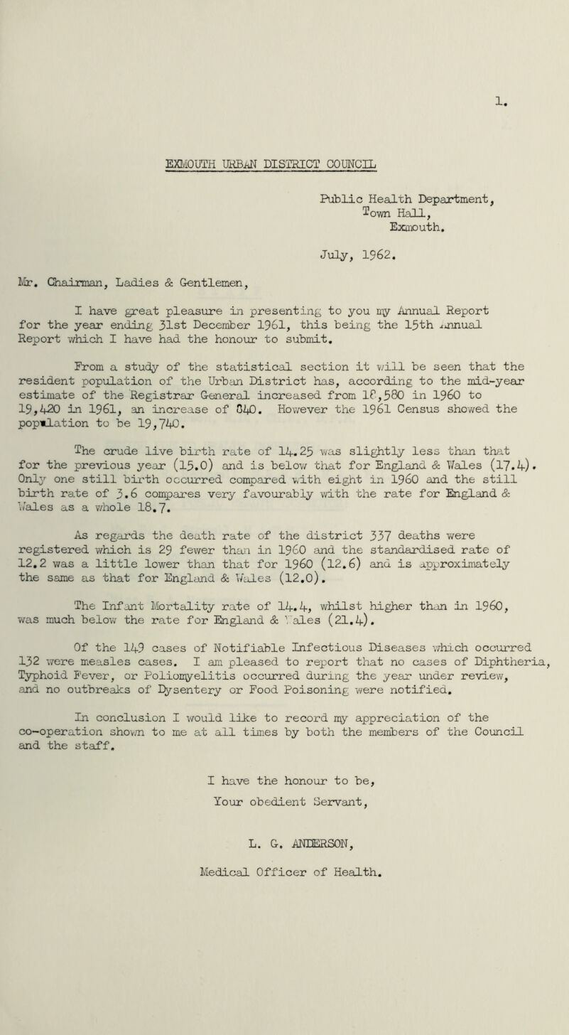 1. EXMOUTH URBAN DISTRICT COUNCIL Public Health Department, ^own Hall, Exmouth. July, 1962. Mr. Chairman, Ladies & Gentlemen, I have great pleasure in presenting to you my Annual Report for the year ending 31st December 1961, this being the 15th annual Report which I have had the honour to submit. Prom a study of the statistical section it will be seen that the resident population of the Urban District has, according to the mid-year estimate of the Registrar General increased from IP,580 in I960 to 19,420 in 1961, an increase of 0^0. However the 1961 Census showed the population to be 19,740. The crude live birth rate of 11.25 was slightly less than that for the previous year (l5.0) and is below that for England & Wales (17.4). Only one still birth occurred compared with eight in i960 and the still birth rate of 3.6 compares very favourably with the rate for England & Wales as a whole 18.7. As regards the death rate of the district 337 deaths were registered which is 29 fewer than in I960 and the standardised rate of 12.2 was a little lower than that for I960 (12.6) and is approximately the same as that for England & Wales (l2.0). The Infant Mortality rate of 14.4, whilst higher than in I960, was much below the rate for England & Vales (21.4). Of the 149 cases of Notifiable Infectious Diseases which occurred 132 were measles cases. I am pleased to report that no cases of Diphtheria, Typhoid Fever, or Poliomyelitis occurred during the year under review, and no outbreaks of Dysentery or Pood Poisoning were notified. In conclusion I would like to record my appreciation of the co-operation shown to me at all times by both the members of the Council and the staff. I have the honour to be, Your obedient Servant, L. G. ANDERSON, Medical Officer of Health.