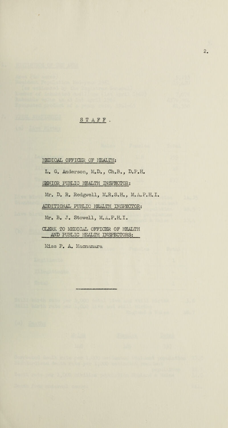 STAFF . MEDICAL OFFICER OF HEALTH: L. Or, Anderson, M.D., Ch.B., D.P.H. SENIOR PUBLIC HEALTH INSFECTOR: Mr. D. R. Redgwell, M.R.S.H., M.A.P.H. I. ADDITIONAL PUBLIC HEALTH INSPECTOR: Mr. B. J. Stowell, M.A.P.H.I. CDERK TO MEDICAL OFFICER OF HEALTH AND PUBLIC HEALTH INSPECTORS: Miss P. A. Macnamara