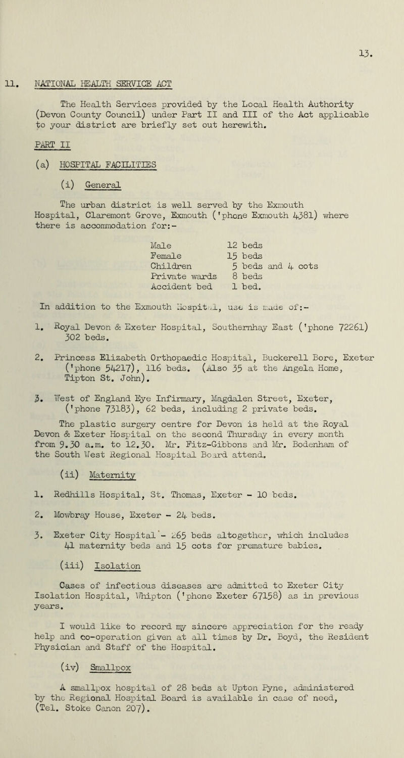 13. 11. NATIONAL HEALTH SERVICE ACT The Health Services provided by the Local Health Authority (Devon County Council) under Part II and III of the Act applicable to your district are briefly set out herewith. PART II (a) HOSPITAL FACILITIES (i) General The urban district is well served by the Exmouth Hospital, Claremont Grove, Exmouth ('phone Exmouth 4381) where there is accommodation for:- Male Female Children Private wards Accident bed 12 beds 13 beds 3 beds and 4 cots 8 beds 1 bed. In addition to 1. Royal Devon 302 beds. the Exmouth Hospital, use is made of:- & Exeter Hospital, Southemhay East ('phone 72261) 2. Princess Elizabeth Orthopaedic Hospital, Buckerell Bore, Exeter ('phone 34217), 116 beds. (also 33 at the Angela Home, Tipton St. John). 3. West of England Eye Infirmary, Magdalen Street, Exeter, ('phone 73183), 62 beds, including 2 private beds. The plastic surgery centre for Devon is held at the Royal Devon & Exeter Hospital on the second Thursday in every month from 9.30 a.m. to 12.30. Mr. Fitz-Gibbons and Mr. Bodenham of the South West Regional Hospital Board attend. (ii) Maternity 1. Redhills Hospital, St. Thomas, Exeter - 10 beds. 2. Mowbray House, Exeter - 24 beds. 3. Exeter City Hospital - 265 beds altogether, which includes 41 maternity beds and 13 cots for premature babies. (ill) Isolation Cases of infectious diseases are admitted to Exeter City Isolation Hospital, \7hipton ('phone Exeter 67158) as in previous years. I would like to record ny sincere appreciation for the ready help and co-operation given at all times by Dr. Boyd, the Resident Physician and Staff of the Hospital. (iv) Smallpox A smallpox hospital of 28 beds at Upton Pyne, administered by the Regional Hospital Board is available in case of need, (Tel. Stoke Canon 207).