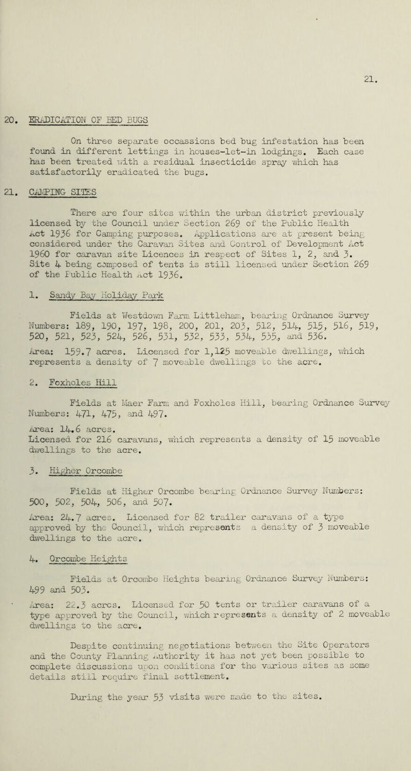 21. 20. ERADICATION OF BED BUGS On three separate occassions bed bug infestation has been found in different lettings in houses-let-in lodgings. Each case has been treated with a residual insecticide spray which has satisfactorily eradicated the bugs. 21. CAMPING SITES There are four sites within the urban district previously licensed by the Council under Section 269 of' the Public Health act 1936 for Camping purposes. Applications are at present being considered under the Caravan Sites and Control of Development Act I960 for caravan site Licences in respect of Sites 1, 2, and 3. Site 4 being composed of tents is still licensed under Section 269 of the lublic Health Act 1936. 1. Sandy Bay Holiday Park Fields at Westdown Farm Littleham, bearing Ordnance Survey Numbers: 189, 190, 197, 198, 200, 201, 203, 312, 514, 515, 516, 519, 520, 521, 523, 524, 526, 531, 532, 533, 534, 535, and 536. Area: 159.7 acres. Licensed for 1,125 moveable dwellings, which represents a density of 7 moveable dwellings to the acre. 2. Foxholes Hill Fields at Maer Farm and Foxholes Hill, bearing Ordnance Survey Numbers: 471, 475, and 497. itrea: 14.6 acres. Licensed for 216 caravans, which represents a density of 15 moveable dwellings to the acre. 3. Higher Orcombe Fields at Higher Orcombe bearing Ordnance Survey Numbers: 500, 502, 504, 506, and 507. Area: 24.7 acres. Licensed for 82 trailer caravans of a type approved by the Council, which represents a density of 3 moveable dwellings to the acre. 4. Orcombe Heights Fields at Orcombe Heights bearing Ordnance Survey Numbers: 499 and 503. Area: 22.3 acres. Licensed for 50 tents or trailer caravans of a type approved by the Council, which represents a density of 2 moveable dwellings to the acre. Despite continuing negotiations between the Site Operators and the County Planning ^^uthority it has not yet been possible to complete discussions upon conditions for the various sites as some details still require final settlement. During the year 53 visits v/ere made to the sites.
