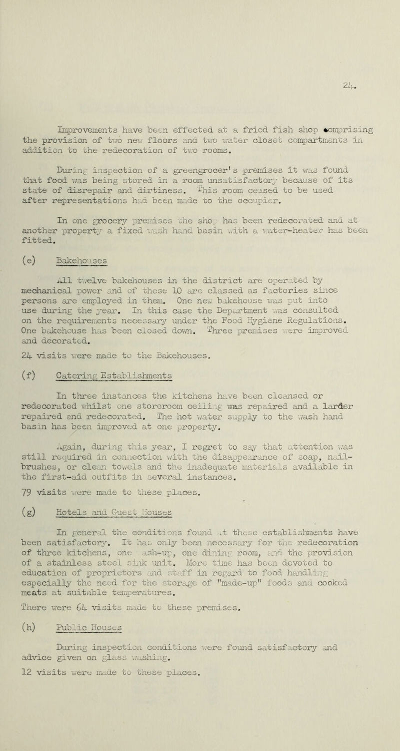 Improvements have been effected at a fried fish shop comprising the provision of two new floors and two water closet compartments in addition to the redecoration of two rooms. During inspection of a greengrocer's premises it was found that food was being stored in a room unsatisfactory because of its state of disrepair and dirtiness, this room ceased to be used after representations had been made to the occupier. In one grocery premises she sho has been redecorated and at another property a fixed wash hand basin with a water-heater has been fitted. (e) Bakehouses hLl twelve bakehouses in the district are operated by mechanical power and of these 10 are classed as factories since persons are employed in them. One new bakehouse was put into use during the year. In this case the Department was consulted on the requirements necessary under the Pood Hygiene Regulations. One bakehouse has been closed down, i'hree premises ..ere improved and decorated. 24 visits wrere made to the Bakehouses. (f) Catcrinp; Establishments In three instances the kitchens have been cleansed or redecorated whilst one storeroom ceili .g was repaired and a larder repaired end redecorated. 'The hot water supply to the wash hand basin has been improved at one property. Again, during this year, I regret to say that attention was still required in connection with the disappear once of soap, nail- brushes, or clean towels and the inadequate materials available in the first-aid outfits in several instances. 79 visits were made to these places. (g) Hotels and C-uest Houses In general the conditions found at these establishments have been satisfactory. It has only been necessary for the redecoration of three kitchens, one ash-up, one dining room, and the provision of a stainless steel sink unit. More time has been devoted to education of proprietors nd staff in regard to food handling especially the need for the storage of made-up foods and cooked meats at suitable temperatures. 'There were Q+ visits made to these premises. (h) Public Houses During inspection conditions were found satisfactory and advice given on glass washing. 12 visits were made to these places.