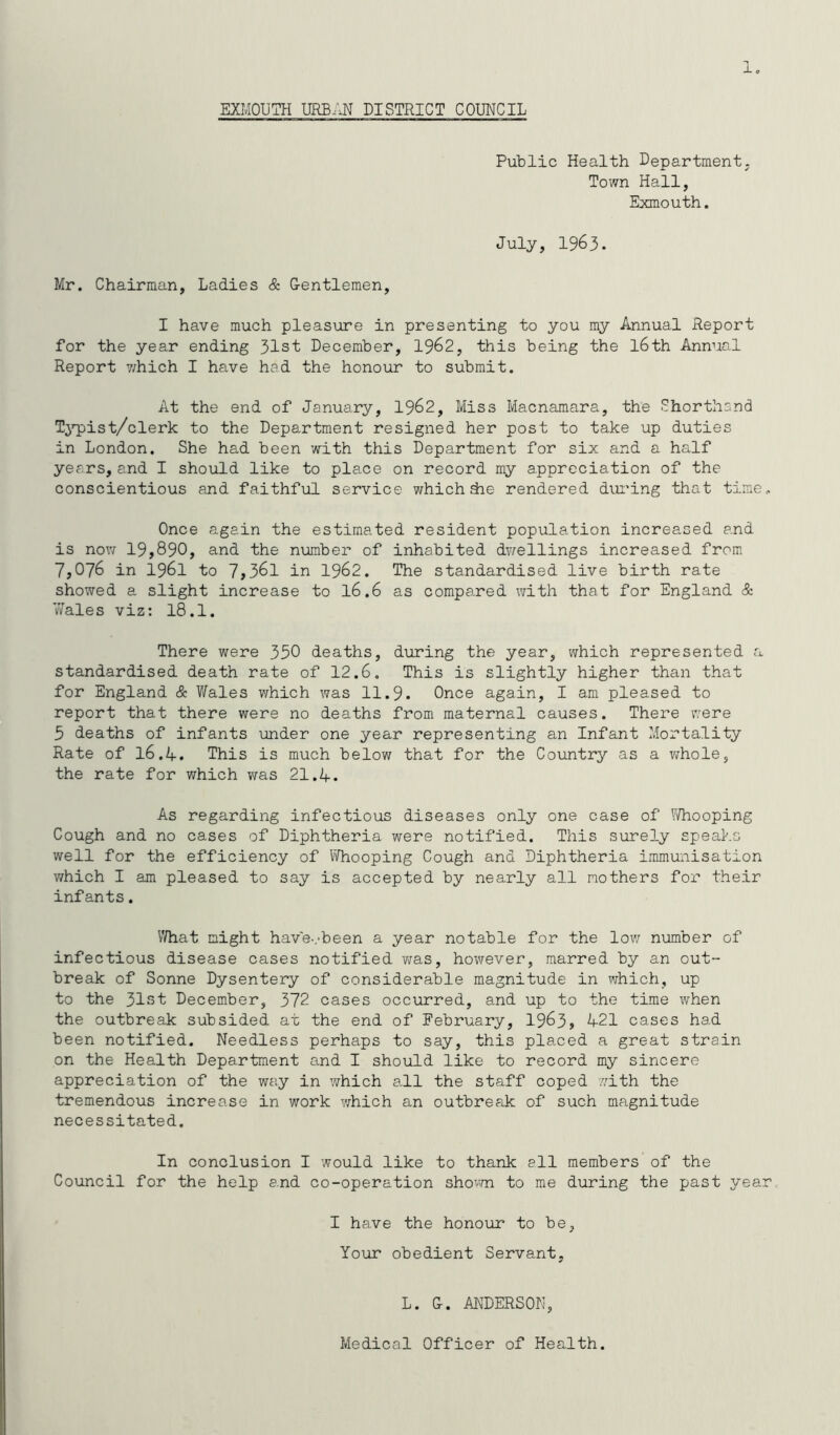 EXMOUTH URBAN DISTRICT COUNCIL Public Health Department. Town Hall, Exmouth. July, 1963. Mr. Chairman, Ladies & Gentlemen, I have much pleasure in presenting to you my Annual Report for the year ending 31st December, 1962, this being the l6th Annual Report which I have had the honour to submit. At the end of January, 1962, Miss Macnamara, the Shorthand Typist/clerk to the Department resigned her post to take up duties in London. She had been with this Department for six and a half years, and I should like to place on record my appreciation of the conscientious and faithful service which die rendered during that time. Once again the estimated resident population increased and is now 19,890, and the number of inhabited dwellings increased from 7,076 in 1961 to 7,361 in 1962. The standardised live birth rate showed a slight increase to l6.6 as compared with that for England & Wales viz: 18.1. There were 350 deaths, during the year, which represented a standardised death rate of 12.6. This is slightly higher than that for England & Wales which was 11.9. Once again, I am pleased to report that there were no deaths from maternal causes. There were 5 deaths of infants under one year representing an Infant Mortality Rate of 16.4. This is much below that for the Country as a whole, the rate for which was 21.4. As regarding infectious diseases only one case of Whooping Cough and no cases of Diphtheria were notified. This surely speaks well for the efficiency of Whooping Cough and Diphtheria immunisation which I am pleased to say is accepted by nearly all mothers for their infants. What might have-.-been a year notable for the low number of infectious disease cases notified was, however, marred by an out- break of Sonne Dysentery of considerable magnitude in which, up to the 31st December, 372 cases occurred, and up to the time when the outbreak subsided at the end of February, 1963, 421 cases had been notified. Needless perhaps to say, this placed a great strain on the Health Department and I should like to record my sincere appreciation of the way in which all the staff coped with the tremendous increase in work which an outbreak of such magnitude necessitated. In conclusion I would like to thank all members of the Council for the help and co-operation shown to me during the past year, I have the honour to be, Your obedient Servant, L. G. ANDERSON, Medical Officer of Health.