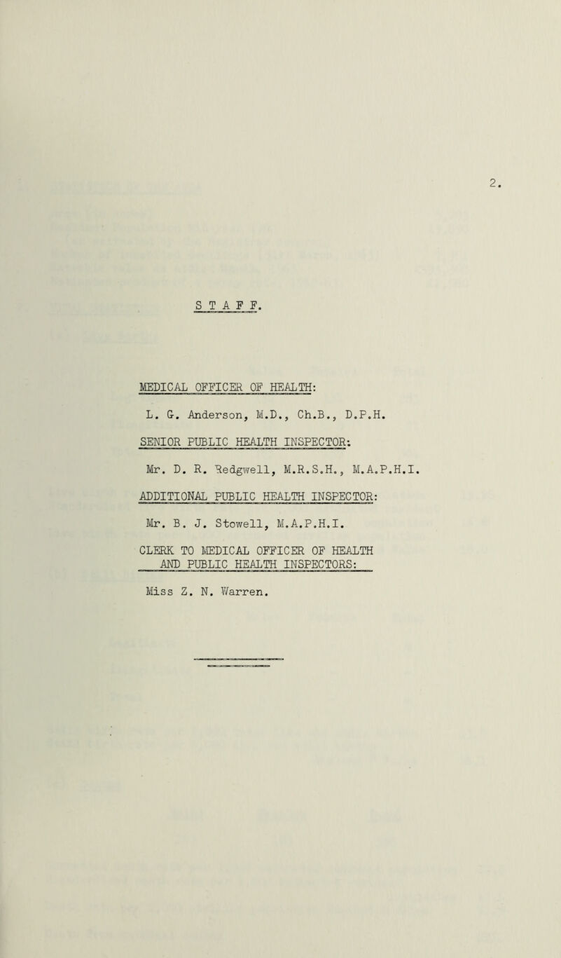 STAFF MEDICAL OFFICER OF HEALTH: L. G-. Anderson, M.D., Ch.B., D.P.H. SENIOR PUBLIC HEALTH INSPECTOR: Mr. D. R. Redgwell, M.R.S.H., M.A.P.H.I. ADDITIONAL PUBLIC HEALTH INSPECTOR: Mr. B. J. Stowell, M.A.P.H.I. CLERK TO MEDICAL OFFICER OF HEALTH AND PUBLIC HEALTH INSPECTORS: Miss Z. N. Y/arren