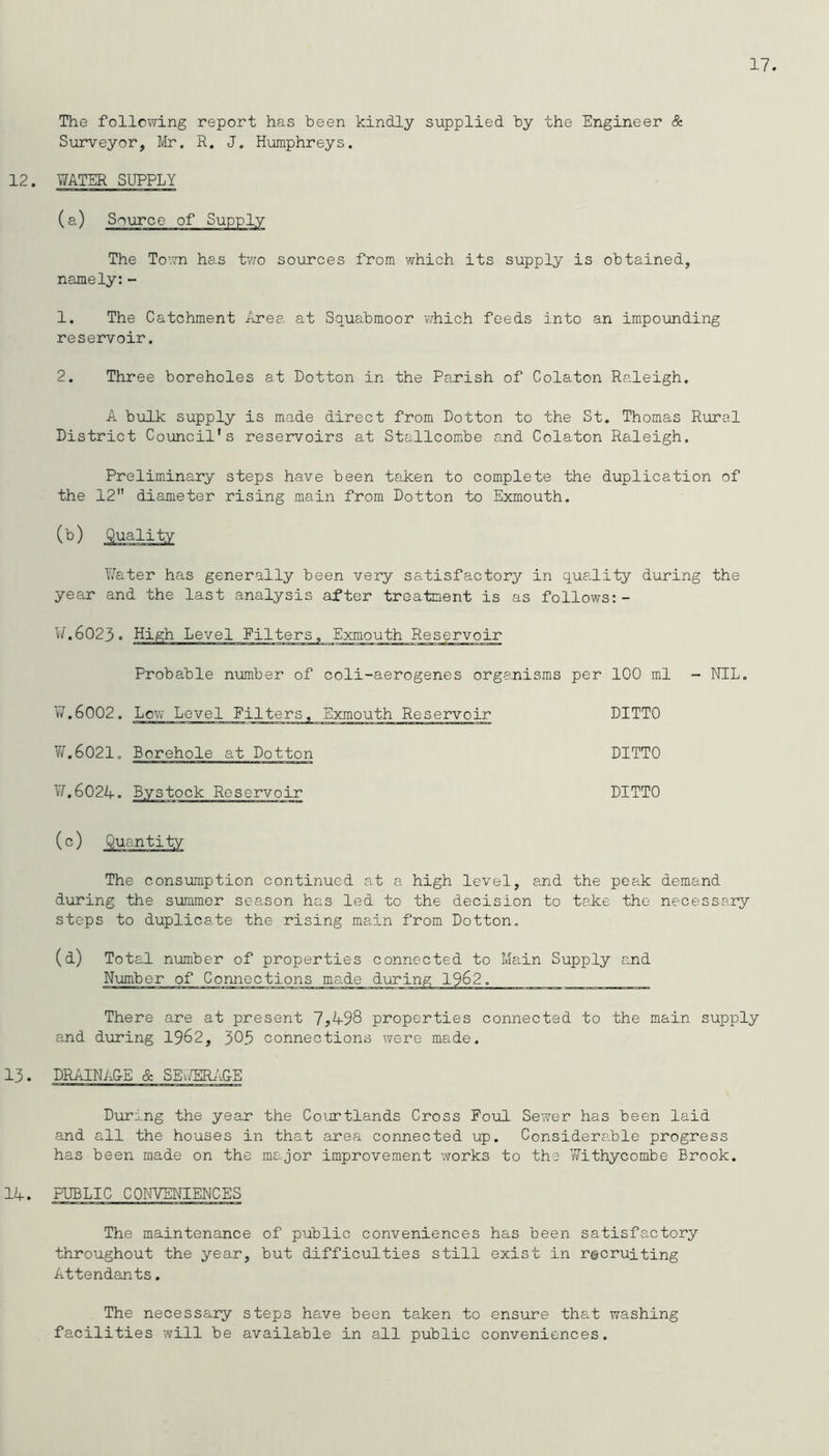 The following report has been kindly supplied by the Engineer & Surveyor, Mr. R. J. Humphreys. 12. WATER SUPPLY (a) Source of Supply The Town has two sources from which its supply is obtained, namely:- 1. The Catchment Area at Squabmoor which feeds into an impounding reservoir. 2. Three boreholes at Dotton in the Parish of Colaton Raleigh. A bulk supply is made direct from Dotton to the St. Thomas Rural District Council's reservoirs at Stallcombe and Colaton Raleigh. Preliminary steps have been taken to complete the duplication of the 12 diameter rising main from Dotton to Exmouth. Water has generally been very satisfactory in quality during the year and the last analysis after treatment is as follows:- W.6023. High Level Filters, Exmouth Reservoir Probable number of coli-aerogenes organisms per 100 ml - NIL. 17.6002. Lew Level filters. Exmouth Reservoir DITTO W.6021. Borehole at Dotton DITTO ¥[,6024. Bystock Reservoir DITTO (0) The consumption continued at a high level, and the peak demand during the summer season has led to the decision to take the necessary steps to duplicate the rising main from Dotton. (d) Total number of properties connected to Main Supply and There are at present 7*498 properties connected to the main supply and during 1962, 305 connections were made. 13. PRAINACE & SEWERA&E During the year the Courtlands Cross Foul Sewer has been laid and all the houses in that area connected up. Considerable progress has been made on the major improvement works to the Withycombe Brook. 14. PUBLIC CONVENIENCES The maintenance of public conveniences has been satisfactory throughout the year, but difficulties still exist in recruiting Attendants. The necessary steps have been taken to ensure that washing facilities will be available in all public conveniences.