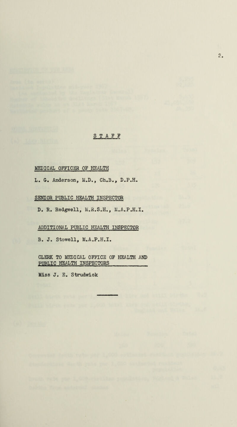 STAFF MEDICAL OFFICER OF HEALTH L. G-. Anderson, M.D,, Ch.B., D.P.H. SENIOR PUBLIC HEALTH INSPECTOR D. R. Redgwell, M.R.S.H., M.A.P.H.I. ADDITIONAL PUBLIC HEALTH INSPECTOR B. J. Stowell, M.A.P.H.I. CLERK TO MEDICAL OFFICE OF HEALTH AND PUBLIC HEALTH INSPECTORS Miss J, E. Strudwick