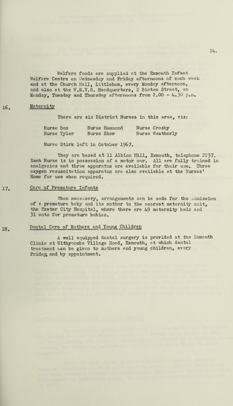 Welfare foods are supplied at the Exmouth Infant Welfare Centre on Wednesday and Friday afternoons of each week and at the Church Hall, Littleham, every Monday afternoon, and also at the W.R.V.S, Headquarters, 2 Bicton Street, on Monday, Tuesday and Thursday afternoons from 2,00 - A-.30 p.ra. Maternity There are six District Niorses in this area, viz; Nurse Box Nurse Hammond Nxarse Crosby Nurse ^ler Nxirse Shaw Nurse Weatherly Nxirse Stirk left in October 1967. They are based at 11 Albion Hill, Exmouth, telephone 2237. Each Nurse is in possession of a motor car. All are fully trained in analgesics and three apparatus are available for their use. Three oxygen resuscitation apparatus are also available at the Nurses’ Home for use when required. Care of Premature Infants 'iJhen necessary, arrangements can be made for the admission of a premature baby and its mother to the nearest maternity unit, the Exeter City Hospital, where there are 4-9 maternity beds and 31 cots for premature babies. Dental Care of Mothers and Young Children A well equipped dental surgery is provided at the Exmouth Clinic at Withyoombe Village Road, Exmouth, at which dental treatment can be given to mothers end young children, every Friday, and by appointment.