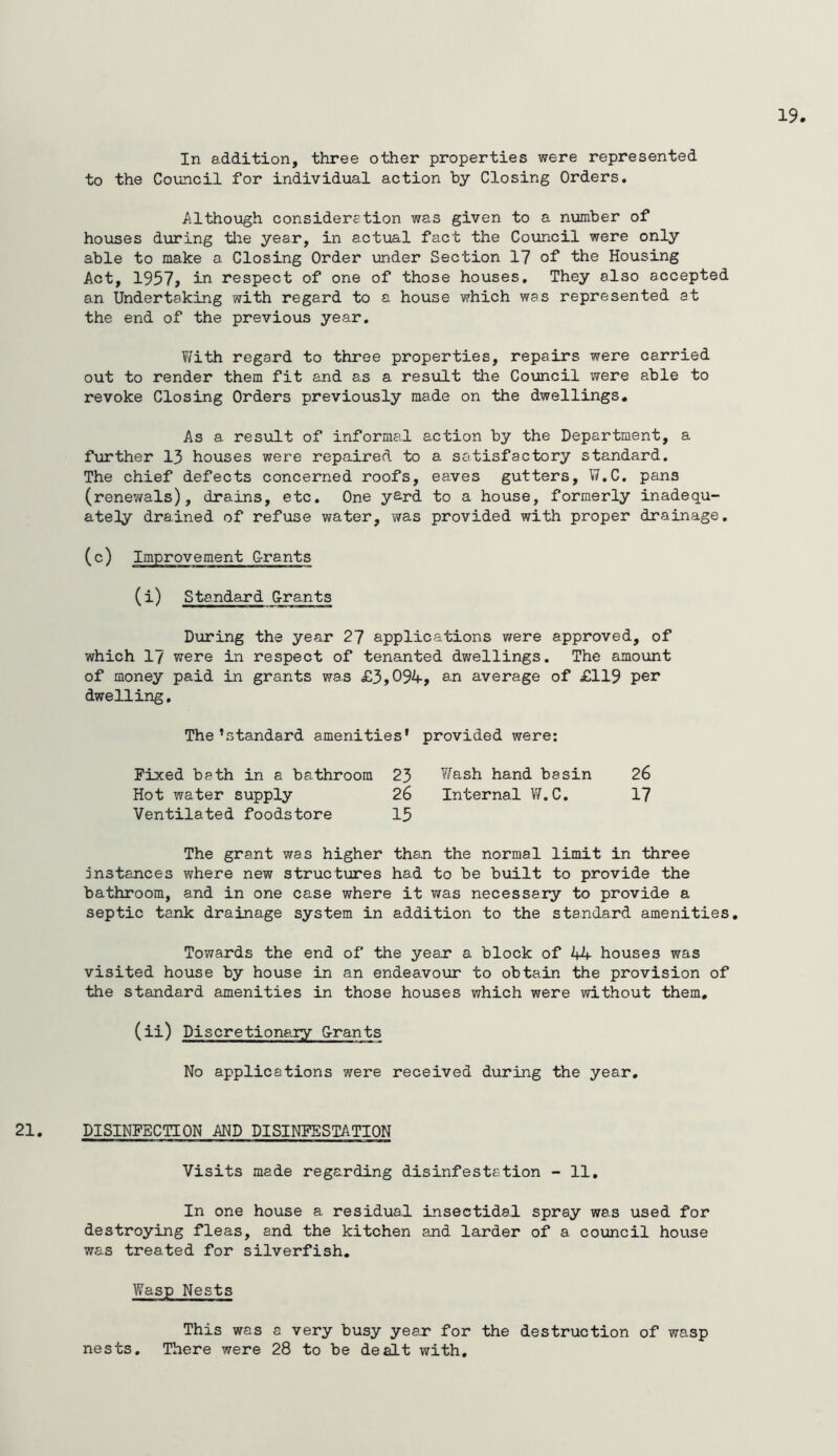 In addition, three other properties were represented to the Council for individual action by Closing Orders, Although consideretion was given to a number of houses during tlie year, in actual fact the Council were only able to make a Closing Order under Section 17 of the Housing Act, 1957, in respect of one of those houses. They also accepted an Undertaking with regard to a house which was represented at the end of the previous year, T/ith regard to three properties, repairs were carried out to render them fit and as a result the Council were able to revoke Closing Orders previously made on the dwellings. As a result of informal action by the Department, a further 13 houses were repaired to a satisfactory standard. The chief defects concerned roofs, eaves gutters, W,C, pans (renev/als), drains, etc. One yard to a house, formerly inadequ- ately drained of refuse water, was provided with proper drainage. (c) Grants (i) Standard Grants During the year 27 applications were approved, of which 17 were in respect of tenanted dwellings. The amount of money paid in grants was £3,094, an average of £119 per dwelling. The’standard amenities’ provided were: Fioced bath in a bathroom 23 V/ash hand basin 26 Hot water supply 26 Internal W.C, 17 Ventilated foodstore 15 The grant was higher than the normal limit in three instances where new structures had to be built to provide the bathroom, and in one case where it was necessary to provide a septic tank drainage system in addition to the standard amenities. Towards the end of the year a block of 44 houses was visited house by house in an endeavour to obtain the provision of the standard amenities in those houses which were without them, (ii) Discretionary Grants No applications were received during the year. DISINFECTION AND DISINFESTATION Visits made regarding disinfestation - 11, In one house a residual insectidal spray was used for destroying fleas, and the kitchen and larder of a council house was treated for silverfish. Wasp Nests This was a very busy year for the destruction of wasp nests. There were 28 to be dealt with.