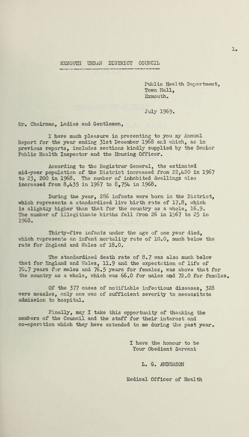 1 EXMOUTH URBAN DISTRICT COUNCIL Public Health Department, Town Hall, Exmouth. July 1969. Mr. Chairman, Ladies and Gentlemen, I have much pleasure in presenting to you my Annual Report for the year ending 31st December 1968 and which, as in previous reports, includes sections kindly supplied by the Senior Public Health Inspector and the Housing Officer. According to the Registrar General, the estimated mid-year population of the District increased from 22,420 in 1967 to 23, 200 in 19680 The number of inhabited dwellings also increased from 8,435 in 1967 to 8,754 in 1968c During the year, 286 infants were born in the District, which represents a standardised live birth rate of 17.8, which is slightly higher than that for the country as a whole, 16.9. The number of illegitimate births fell from 26 in 1967 to 25 in 1968. Thirty-five infants under the age of one year died, which represents an infant mortality rate of 10.0, much below the rate for England and 'Wales of 18.0. The standardised death rate of 8.7 was also much below that for England and Wales, 11.9 and the expectation of life of 70.7 years for males and 76.5 years for females, was above that for •the country as a whole, which was 66.0 for males and 72.0 for females. Of the 377 cases of notifiable infectious diseases, 328 were measles, only one was of sufficient severity to necessitate admission to hospital. finally, may I take this opportunity of thanking the members of the Council and the staff for their interest and co-operation which they have extended to me during the past year„ I have the honour to be Your Obedient Servant L. G. ANDERSON Medical Officer of Health